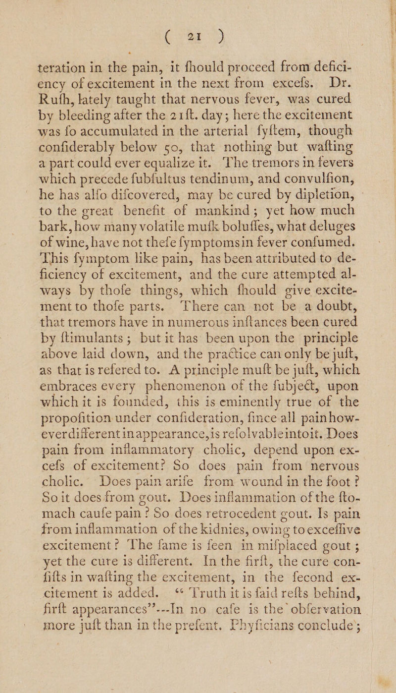 (a) teration in the pain, it fhould proceed from defici- ency of excitement in the next from excels. Dr. Ruth, lately taught that nervous fever, was cured by bleeding after the 21ft. day; here the excitement was fo accumulated in the arterial fyitem, though confiderably below 50, that nothing but wafting a part could ever equalize it. he tremors in fevers which precede fubfultus tendinum, and convulfion, he has alfo difcovered, may be cured by dipletion, to the great benefit of mankind; yet how much bark, how many volatile mufk bolufles, what deluges of wine, have not thefe fymptomsin fever confumed. This fymptom like pain, has been attributed to de- ficiency of excitement, and the cure attempted al- ways by thofe things, which fhould give excite- ment to thofe parts. ‘There can not be a doubt, that tremors have in numerous initances been cured by ftimulants ; but it has been upon the principle above laid down, and the practice can only be juft, as that isrefered to. A principle mult be jult, which embraces every phenomenon of the fubje@t, upon which it is founded, this is eminently true of the propofition under confideration, fince all painhow- ever different inappearance,jis refolvableintoit, Does pain from inflammatory cholic, depend upon ex- cefs of excitement? So does pain ‘from nervous cholic. Does pain arife from wound in the foot? So it doesfrom gout. Does inflammation of the fto- mach caufe pain? So does retrocedent gout. Is pain from inflammation of the kidnies, owing to exceflive excitement? The fame is feen in mifplaced gout ; yet the cure is different. In the firft, the cure con- fifts in wafting the excitement, in the fecond ex- citement is added. ‘** Truth it is faid refts behind, firft appearances’”’---In no cafe is the obfervation more juft than in the prefent. Phyficians conclude;