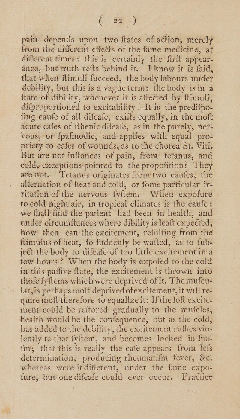 ¢ Rf bishere ve times : hie 18 Sane the firft appear- aticé; but truth refts behind it. TI know it is faid, that when ftimuli fucceed, the body labours under debility, but this is a vague term: the body isin a {tate of dibility, Whenever it is affetted by ftimuli, difproportioned to excitability ! It is the predifpo- fing caufe of all difeafe, exifts equally, in the moft acute cafes of {thenic difeate, asin the purely, ner- vous, of fpafmodic, and applies with equal pro- priety to cafes of wounds, as to the chorea St. Viti. But‘are not inflances of pain, from’ tetanus, and cold, exceptions pointed to the propofition? They are not. ‘Tetanus originates from’ two caufes,. the alternation of heat and cold, or fome particular ir- ritation-of the nervous fyftem: When’ expofure to cold night air, in tropical climates 1s the caufe : we {hall find the patient had been in health, and under circumftances where dibility is leaft expected, how’ then can the excitement, refulting from the {ftimulus of heat, fo fuddenly be wafted, as to fub- je@ the body to difeafe of too little excitement ina few hours? When the body is expofed to the cold in this paflive ftate, the excitement is thrown into thofe fyitems which were deprived of it. The mufcu- larjis perhaps moft deprived ofexcitement, it will re- quire moft therefore to equallze it: Ifthe loft excite- ment could be reftored gradually to the mufcles, health would be the confequence, but as the cold; has‘added to the debility, the excitement rufhes vio- lently to that fyftem, and becomes locked in fpa- fv; that this is really the cafe a appears from lefs determination, producing rheumatiim fever, &amp;c. whereas were it different, under the fame expen fure, but one difeafe could ever occur. Practice