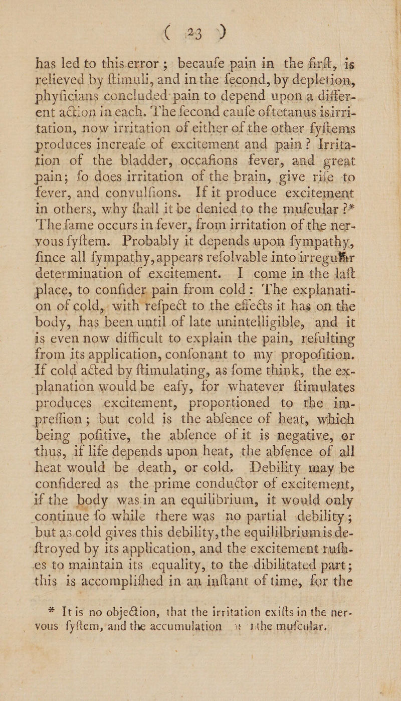 Cae >) has led to this.error ;» becaufe pain in the firft, ig relieved by ftimuli, and in the fecond, by depletion, phyficians concluded pain to depend upon a differ- ent action in each. The fecond caufe oftetanus isirri- tation, now irritation of either of the other fyftems produces increale of excitement and pain? Irrita- tion of the bladder, occafions fever, and great pain; fo does irritation of the brain, give rile to fever, and convulfions. If it produce excitement in others, why fhall it be denied to the mufcular ?* ‘The fame occurs in fever, from irritation of the ner- vous fyftem. Probably it depends upon fympathy, fince all fympathy, appears refolvable into irregu¥ir determination of excitement. I come in the laft place, to confider pain from cold: ‘The explanati-_ on of cold,. with refpect to the effects it has on the body, has been. until of late unintelligible, and it is even now dificult to explain the pain, refulting from its application, confonant to my propofition. Tf cold acted by ftimulating, as fome think, the ex- planation would be eafy, for whatever ftimulates produces excitement, proportioned to the im-. preflion ; but cold is the ablence of heat, which being pofitive, the abfence of it is negative, or thus, if life depends upon heat, the abfence of all heat would be death, or cold. Debility may be confidered as the prime conductor of excitement, if the body was.in an equilibrium, it would oaly continue fo while there was no partial debility; but as.cold gives this debility, the equililbriumisde- {troyed by its application, and the excitement ruth- es to maintain its equality, to the dibilitated part; this is accomplithed in an inflant of time, for the * Ttis no objeCtion, that the irritation exilts in the ner- _ vous fyftem, and the accumulation 9% ithe mofcular.