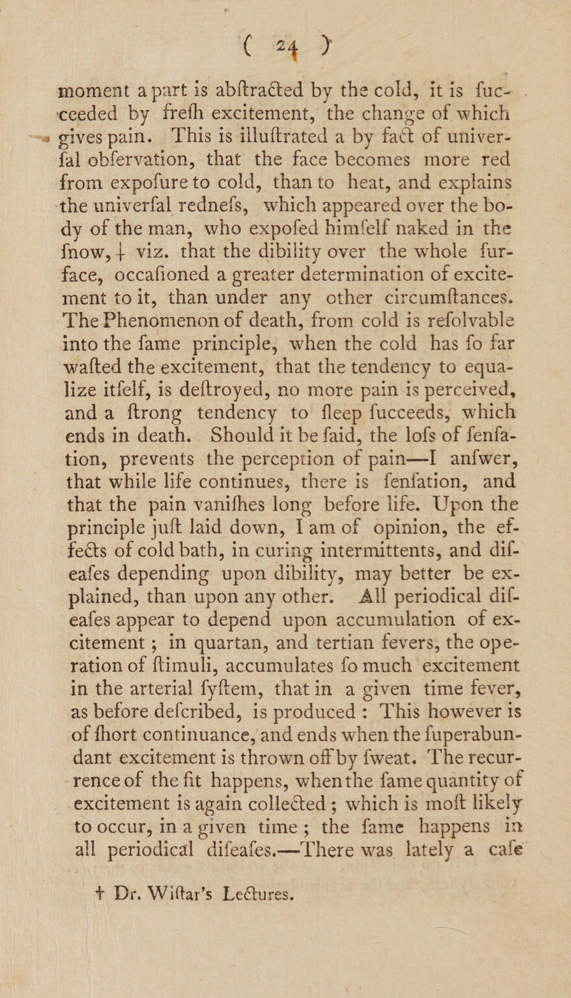 moment apart is abftracted by the cold, itis fuc- . ceeded by frefh excitement, the change of which gives pain. This is illuftrated a by fact of univer- fal obfervation, that the face becomes more red from expofure to cold, thanto heat, and explains the univerfal redneis, which appeared over the bo- dy of the man, who expofed himfelf naked in the fnow, + viz. that the dibility over the whole fur- face, occafioned a greater determination of excite- ment toit, than under any other circumftances. The Phenomenon of death, from cold is refolvable into the fame principle, when the cold has fo far watfted the excitement, that the tendency to equa- lize itfelf, is deftroyed, no more pain is perceived, anda ftrong tendency to fleep fucceeds, which ends in death. Should it be faid, the lofs of fenfa- tion, prevents the perception of pain—I anfwer, that while life continues, there is fenifation, and that the pain vanifhes long before life. Upon the principle juft laid down, Lam of opinion, the ef- fects of cold bath, in curing intermittents, and dif- eafes depending upon dibility, may better be ex- plained, than upon any other. All periodical dif- eafes appear to depend upon accumulation of ex- citement ; in quartan, and tertian fevers, the ope- ration of ftimuli, accumulates fo much excitement in the arterial fyftem, that in a given time fever, as before defcribed, is produced: This however ts of fhort continuance, and ends when the fuperabun- dant excitement is thrown off by fweat. The recur- rence of the fit happens, whenthe fame quantity of excitement is again collected ; which is moft likely to occur, ina given time; the fame happens in all periodical difeafes—There was lately a cafe + Dr. Wiftar’s Lectures.