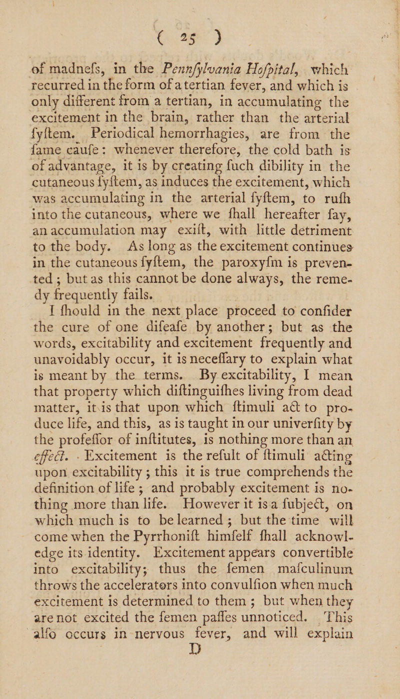 eee of madnefs, in the Pennfylvania Hofpital, which recurred in the form of atertian fever, and which is only different from a tertian, in accumulating the excitement in the brain, rather than the arterial fyftem. Periodical hemorrhagies, are from the fame caufe: whenever therefore, the cold bath is of advantage, it is by creating fuch dibility in the cutaneous fy{tem, as induces the excitement, which was accumulating in the arterial fyftem, to ruth into the cutaneous, where we fhall hereafter fay, an accumulation may exift, with little detriment to the body. As long as the excitement continues in the cutaneous fyftem, the paroxyfm is preven- ted ; but as this cannot be done always, the reme- dy frequently fails. I fhould in the next place proceed to confider the cure of one difeafe by another; but as the words, excitability and excitement frequently and unavoidably occur, it isneceflary to explain what is meant by the terms. By excitability, I mean that property which diftinguifhes living from dead matter, itis that upon which ftimuli ac to pro- duce life, and this, as is taught in our univerfity by the profeflor of inftitutes, is nothing more than an effec?. . Excitement is the refult of ftimuli acting upon excitability ; this it is true comprehends the definition of life ; and probably excitement is no- thing more than life. However it isa fubje&amp;, on which much is to belearned; but the time will come when the Pyrrhonift himfelf fhall acknowl- edge its identity. Excitement appears convertible into excitability; thus the femen maticulinum throws the accelerators into convulfion when much excitement is determined to them ; but when they arenot excited the femen paffes unnoticed. This alfo occurs in nervous fever, and will explain