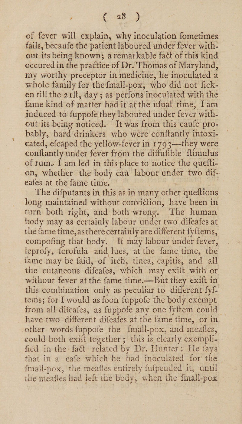 , C2 of fever will explain, why inoculation fometimes. _ fails, becaufe the patient laboured under fever with- out its being known; a remarkable fact of this kind occured in the practice of Dr. Thomas of Maryland, my worthy preceptor in medicine, he inoculated a whole family for the fmall-pox, who did not fick- en tillthe arft, day ; as perions inoculated with the fame kind of matter had it atthe ufual time, Iam induced to fuppofe they laboured under fever with- out its being noticed.. It was from this caufe pro- bably, hard drinkers who were conftantly intoxi- cated, efcaped the yellow-fever in 1793—they were conftantly under fever from the diffufible ftimulus of rum.. I am led in this place to notice the quefti- on, whether the body can labour under Fab dif-. eafes at the fame time. The difputants in this as in many other queftions long maintained without conviction, have been in turn both right, and both wrong. The human body may as certainly labour under two difeafes at the fame time, as there certainly are different fy{tems, compofing that body. It may labour under fever, leproiy, fcrofula and lues, at the fame time, the fame may be faid, of itch, tinea, capitis, and all the cutaneous difeafes, which may exilt with or without fever at the fame time.—But they exilt in this combination only as peculiar to different fyf- tems; for I would as foon fuppofe the body exempt from all difeafes, as fuppofe any one fyitem could have two doccitt difeafes at the fame time, or in ether words fuppofe the {mail- -pox, and meafles, could both exit together; this is clearly exempli fied in the: fact related by Dr. Hunter: He fays that in a cafe vor he had inoculated for the fmall-pox, the meafles entirely fulpended it, po ihe meafles had left the body, when the {mall |-pox