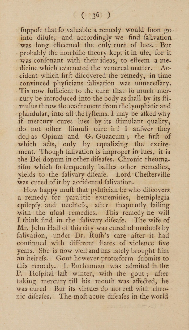 ES fuppofe that fo valuable a remedy would foon go into difufe, and accordingly we find falivation was long efteemed the only cure of lues. But probably the morbific theory kept it in ufe, for it was confonant with their ideas, to efteem a me- dicine which evacuated the venereal matter. Ac- cident which firft difcovered the remedy, in time convinced phyficians falivation was unneceflary. Tis now fufficient to the cure that: fo much mer- cury be introduced into the body as fhall by its fti- mulus throw the excitement from the lymphatic and ‘glandular, into all the fyftems. 1 may be afked why if mercury cures lues by its ftimulant quality, do not other ftimuli cure it? 1 anfwer they do,|}as Opium and G. Guaacum; the firft of which atts, only by equalizing the excite- ment. Though falivation is improper in lues, it is the Dei donum in other difeafes. Chronic rheuma- tifm which fo frequently baffles other remedies, yields to the falivary difeafe. Lord Chefterville was cured of it by accidental falivation. How happy muit that pyhfician be who difcovers a remedy for paralitic extremities, hemiplegia epilepfy and madnefs, after frequently. failing with the ufual remedies. ‘This remedy he will I think find in the falivary difeafe. The wife of Mr. John Hall of this city was cured of madnefs by falivation, under Dr. Ruth’s care after it. had continued with different ftates of violence five years. She is now welland has lately brought him an heirefs. Gout however protceform fubmits to. this remedy. I. Buchannan was admited in the P.. Hofpital laft winter, with the gout; after taking mercury till his mouth was affected, he was cured But its virtues do not reft with chro- nic diieales. ‘The moft acute dileafes in the world