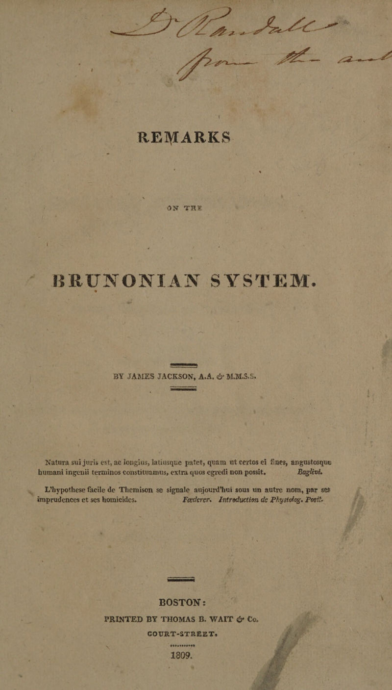 oer FOG ee - REMARKS. ON TRE | BRUNONITAN SYSTEM.  BY JAMES JACKSON, A.A, &amp; M.MLS.S,  Natura sui juris est, ac longius, latiusque patet, quam ut certos ei fines, angustosque humani ingenii terminos constituamus, extra quos egredi non possit, Baglivi. L’hypothese facile de Themison se signale aujourd’hui sous un autre nom, par ses % , imprudences et ses homicides. Feederer. Introduction de Physiotog. Posit. fe amen mee BOSTON: PRINTED BY THOMAS B. WAIT &amp; Co. * COURT-STREET>» Ooeoeesere® 1809. 