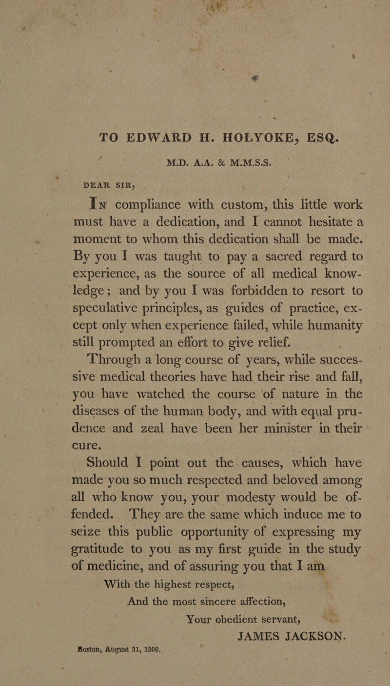 Wy - TO EDWARD H. HOLYOKE, ESQ. M.D. A.A. &amp; M.M.S.S. | DEAR SIR, Iw compliance with custom, this little work must have a dedication, and I cannot hesitate a moment to whom this dedication shall be made. By you I was taught to pay a sacred regard to experience, as the source of all medical know- ledge; and by you I was forbidden to resort to ‘speculative principles, as guides of practice, ex- cept only when experience failed, while humanity still prompted an effort to give relief. Through a long course of years, while succes- sive medical theories have had their rise and fall, you have watched the course of nature in the diseases of the human body, and with equal pru- dence and zeal have been her minister in their cure. Should I point out the causes, which have made you so much respected and beloved among all who know you, your modesty would be of- fended. They are the same which induce me to seize this public opportunity of expressing my gratitude to you as my first guide in the study of medicine, and of assuring you that I am With the highest respect, 4 And the most sincere affection, — Your obedient servant, od JAMES JACKSON. Boston, August 31, 1809,