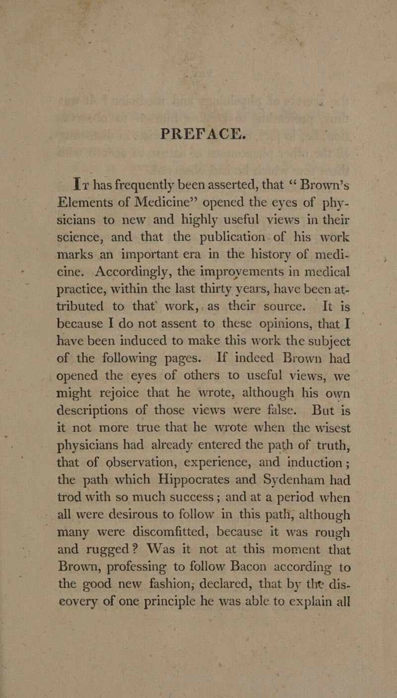 é ¥¥ PREFACE. Ir has frequently been asserted, that “‘ Brown’s Elements of Medicine” opened the eyes of phy- sicians to new and highly useful views in their science, and that the publication-of his work marks an important era in the history of medi- cine. Accordingly, the improyements in medical practice, within the last thirty years, have been at- tributed to that’ work,,as their source. It is because I do not assent to these opinions, that I have been induced to make this work the subject of the following pages. If indeed Brown had opened the eyes of others to useful views, we might rejoice that he wrote, although his own descriptions of those views were false. But is it not more true that he wrote when the wisest physicians had already entered the path of truth, that of observation, experience, and induction ; the path which Hippocrates and Sydenham had trod with so much success ; and at a period when all were desirous to follow in this path, although many were discomfitted, because it was rough and rugged? Was it not at this moment that Brown, professing to follow Bacon according to the good new fashion; declared, that by the dis- covery of one principle he was able to explain all