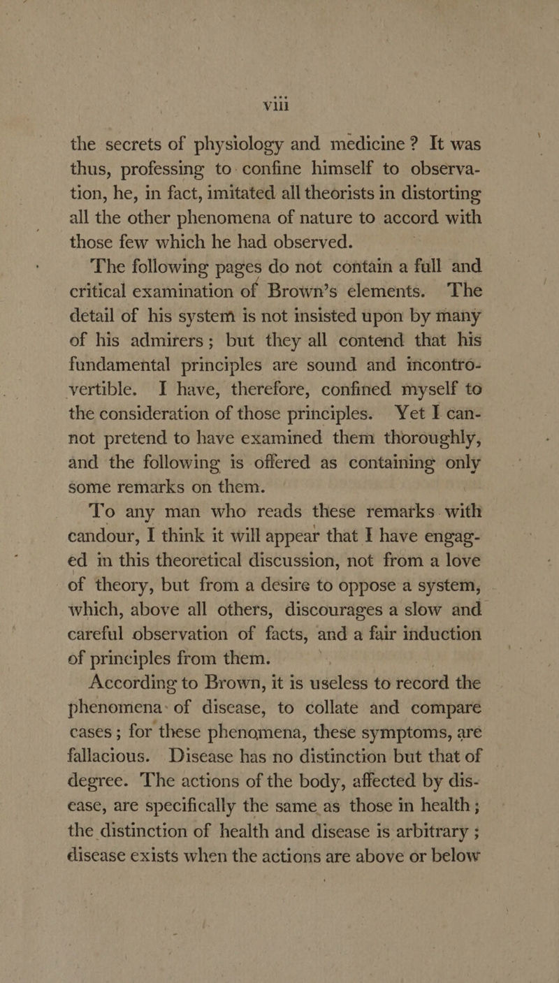 the secrets of physiology and medicine ? It was thus, professing to. confine himself to observa- tion, he, in fact, imitated all theorists in distorting all the other phenomena of nature to accord with those few which he had observed. The following pages do not contain a full and critical examination of Brown’s elements. The detail of his system is not insisted upon by many of his admirers; but they all contend that his fundamental principles are sound and mcontro- vertible. I have, therefore, confined myself to the consideration of those principles. Yet I can- not pretend to have examined them thoroughly, and the following is offered as containing only some remarks on them. To any man who reads these remarks. with candour, I think it will appear that I have engag- ed in this theoretical discussion, not from a love of theory, but from a desire to oppose a system, - which, above all others, discourages a slow and careful observation of facts, and a fair induction of principles from them. amy According to Brown, it is useless to record the phenomena: of disease, to collate and compare cases ; for these phenomena, these symptoms, are fallacious. Disease has no distinction but that of | degree. The actions of the body, affected by dis- ease, are specifically the same_as those in health ; the distinction of health and disease is arbitrary ; disease exists when the actions are above or below