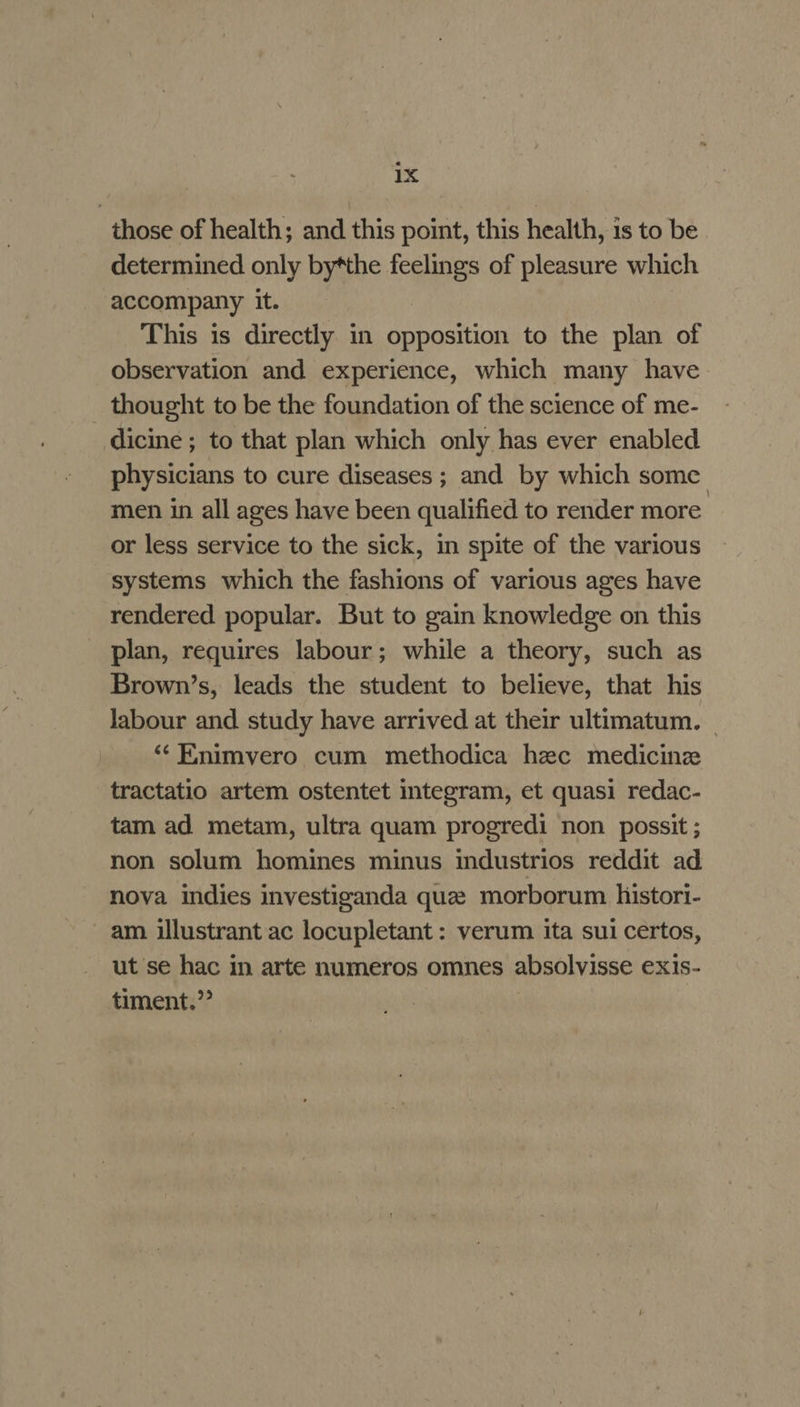 those of health; and this point, this health, 1s to be determined only by*the feelings of pleasure which accompany it. This is directly in opposition to the plan of observation and experience, which many have _ thought to be the foundation of the science of me- dicine ; to that plan which only has ever enabled physicians to cure diseases ; and by which some men in all ages have been qualified to render more or less service to the sick, in spite of the various systems which the fashions of various ages have rendered popular. But to gain knowledge on this _ plan, requires labour; while a theory, such as Brown’s, leads the student to believe, that his labour and. study have arrived at their ultimatum. | “«Enimvero cum methodica hec medicine tractatio artem ostentet integram, et quasi redac- tam ad metam, ultra quam progredi non possit ; non solum homines minus industrios reddit ad nova indies investiganda que morborum histori- am illustrant ac locupletant : verum ita sui certos, ut se hac in arte numeros omnes absolvisse exis- timent.”’ |