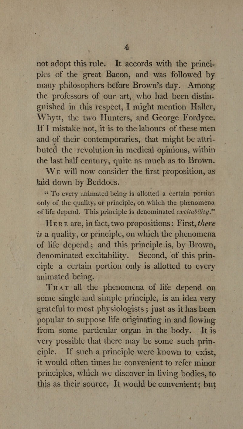 not adopt this rule. It accords with the princi- ples of the great Bacon, and was followed by many philosophers before Brown’s day. Among the professors of our art, who had been distin- guished in this respect, I might mention Haller, Whytt, the two Hunters, and George Fordyce. If I mistake not, it is to the labours of these men and of their contemporaries, that might be attri- buted the revolution in medical opinions, within the last half century, quite as much as to Brown. We will now consider the first proposition, as laid down by Beddoes. « To every animated being is allotted a certain portion only of the quality, or principle, on which the phenomena of life depend. This principle is denominated excitability.” Here are, in fact, two propositions: First, there is a quality, or principle, on which the phenomena of life depend; and this principle.is, by Brown, denominated excitability. Second, of this prin- ciple a certain portion only is allotted to every animated being. Tuar all the phenomena of life depend on some single and simple principle, is an idea very erateful to most physiologists ; just as it has been popular to suppose life originating in and flowing from some particular organ in the body. It is very possible that there may be some such prin- ciple. If such a principle were known to exist, it would often times be convenient to refer minor principles, which we discover in living bodies, to this as their source. It would be convenient; but