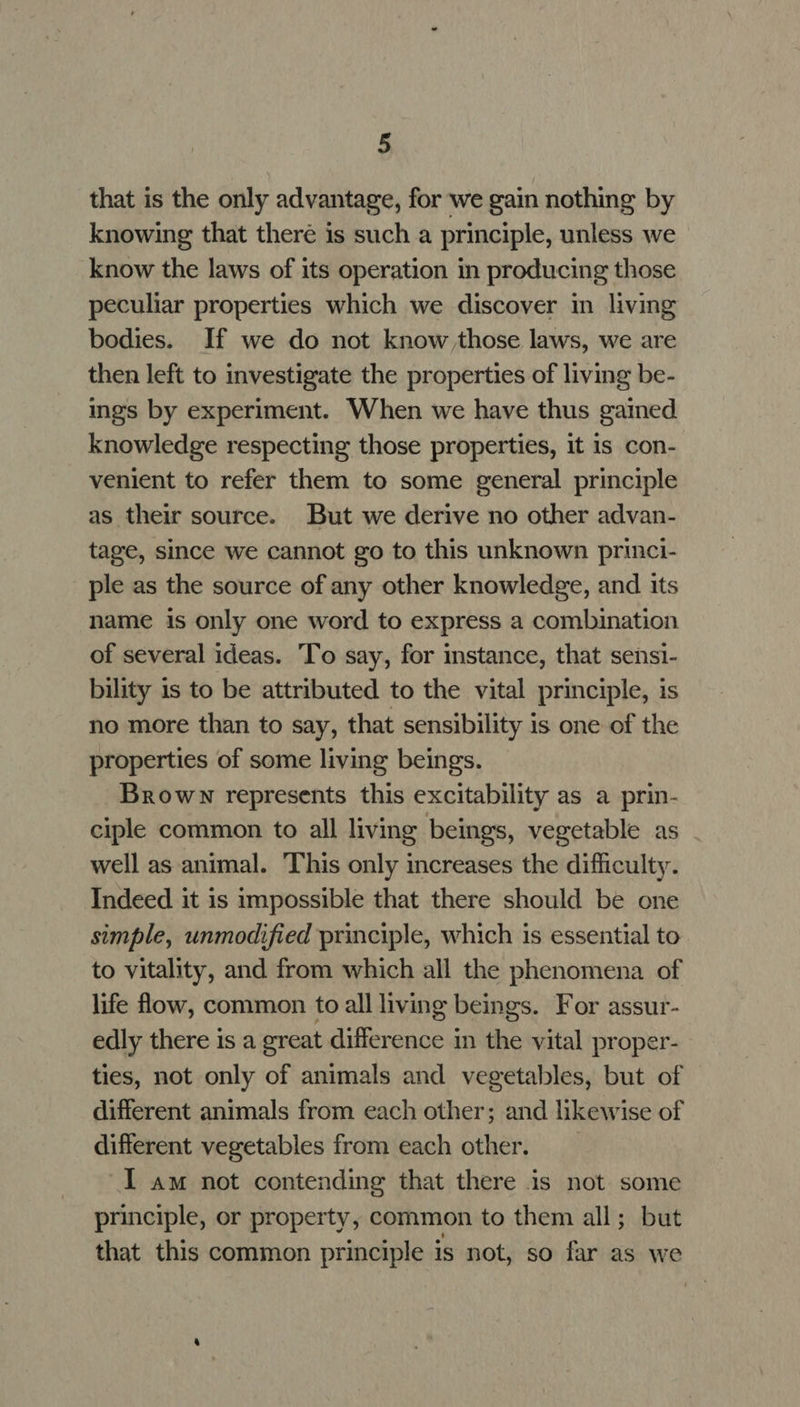 that is the only advantage, for we gain nothing by knowing that there is such a principle, unless we know the laws of its operation in producing those peculiar properties which we discover in living bodies. If we do not know those laws, we are then left to investigate the properties of living be- ings by experiment. When we have thus gained knowledge respecting those properties, it is con- venient to refer them to some general principle as their source. But we derive no other advan- tage, since we cannot go to this unknown princi- ple as the source of any other knowledge, and its name is only one word to express a combination of several ideas. ‘To say, for instance, that sensi- bility is to be attributed to the vital principle, is no more than to say, that sensibility is one of the properties of some living beings. Brown represents this excitability as a prin- ciple common to all living beings, vegetable as well as animal. This only increases the difficulty. Indeed it is impossible that there should be one simple, unmodified principle, which is essential to to vitality, and from which all the phenomena of life flow, common to all living beings. For assur- edly there is a great difference in the vital proper- ties, not only of animals and vegetables, but of different animals from each other; and likewise of different vegetables from each other. I am not contending that there is not some principle, or property, common to them all; but that this common principle is not, so far as we
