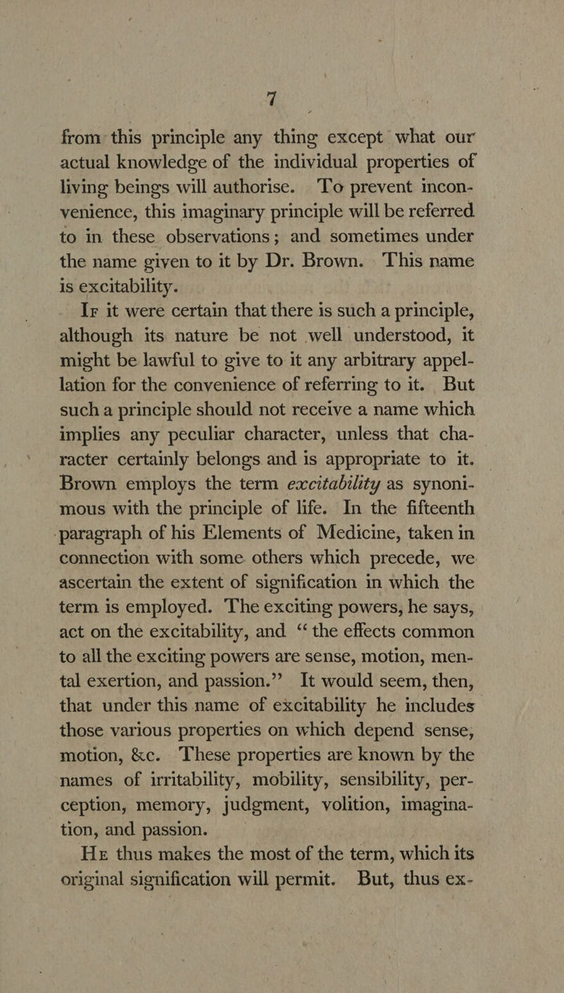 from this principle any thing except what our actual knowledge of the individual properties of living beings will authorise. To prevent incon- venience, this imaginary principle will be referred to in these observations; and sometimes under the name given to it by Dr. Brown. ‘This name is excitability. Ir it were certain that there is such a principle, although its nature be not well understood, it might be lawful to give to it any arbitrary appel- lation for the convenience of referring to it. But such a principle should not receive a name which implies any peculiar character, unless that cha- racter certainly belongs and is appropriate to it. Brown employs the term excitability as synoni- mous with the principle of life. In the fifteenth ‘paragraph of his Elements of Medicine, taken in connection with some others which precede, we ascertain the extent of signification in which the term is employed. The exciting powers, he says, act on the excitability, and ‘“‘ the effects common to all the exciting powers are sense, motion, men- tal exertion, and passion.”’ It would seem, then, that under this name of excitability he includes those various properties on which depend sense; motion, &amp;c. These properties are known by the names of irritability, mobility, sensibility, per- ception, memory, judgment, volition, mmagina- tion, and passion. He thus makes the most of the term, which its original signification will permit. But, thus ex-