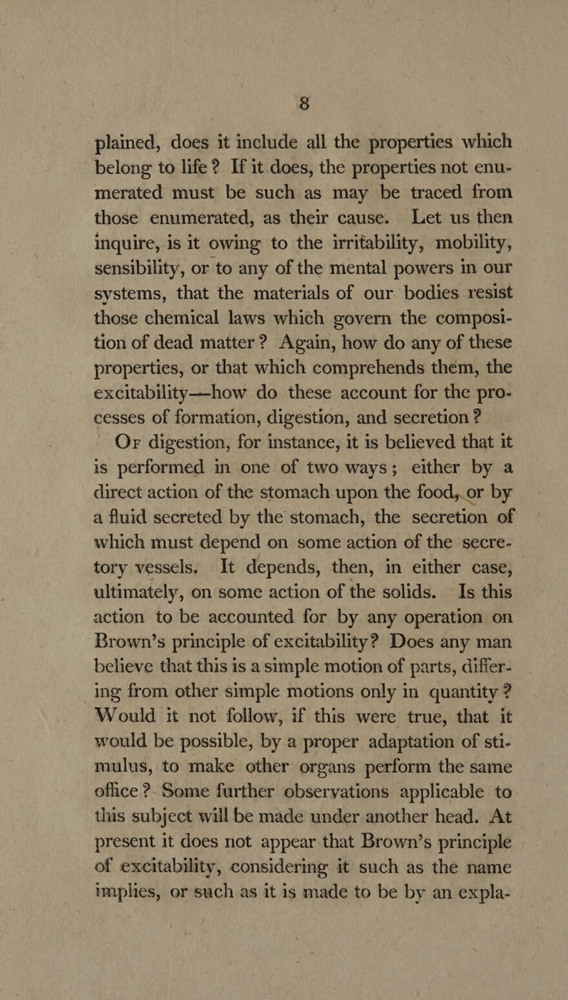 plained, does it include all the properties which belong to life? If it does, the properties not enu- merated must be such as may be traced from those enumerated, as their cause. Let us then inquire, is it owing to the irritability, mobility, sensibility, or to any of the mental powers in our systems, that the materials of our bodies resist those chemical laws which govern the composi- tion of dead matter ? Again, how do any of these properties, or that which comprehends them, the excitability—-how do these account for the pro- cesses of formation, digestion, and secretion ? Or digestion, for instance, it is believed that it is performed in one of two ways; either by a direct action of the stomach upon the food,.or by a fluid secreted by the stomach, the secretion of which must depend on some action of the secre- tory vessels. It depends, then, in either case, ultimately, on some action of the solids. Is this action to be accounted for by any operation on Brown’s principle of excitability? Does any man believe that this is a simple motion of parts, differ- _ing from other simple motions only in quantity ? Would it not follow, if this were true, that it would be possible, by a proper adaptation of sti- mulus, to make other organs perform the same ofhce ?- Some further observations applicable to. this subject will be made under another head. At present it does not appear that Brown’s principle of excitability, considering it such as the name implies, or such as it is made to be by an expla-