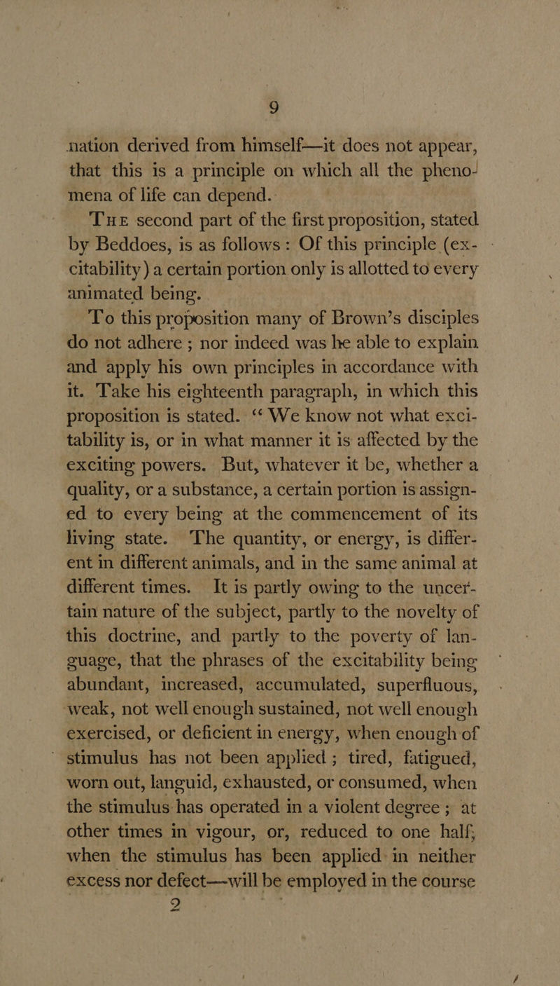 nation derived from himself—it does not appear, that this is a principle on which all the pheno- mena of life can depend. THE second part of the first proposition, stated by Beddoes, is as follows: Of this principle (ex- citability ) a certain portion only is allotted to every animated being. To this proposition many of Brown’s disciples do not adhere ; nor indeed was he able to explain and apply his own principles in accordance with it. Take his eighteenth paragraph, in which this proposition is stated. ‘‘ We know not what exci- tability is, or in what manner it is affected by the exciting powers. But, whatever it be, whether a quality, or a substance, a certain portion is assign- ed to every being at the commencement of its living state. The quantity, or energy, is differ- ent in different animals, and in the same animal at different times. It is partly owing to the uncer- tain nature of the subject, partly to the novelty of this doctrine, and partly to the poverty of lan- suage, that the phrases of the excitability being abundant, increased, accumulated, superfluous, weak, not well enough sustained, not well enough exercised, or deficient in energy, when enough of ~ stimulus has not been applied ; tired, fatigued, worn out, languid, exhausted, or consumed, when the stimulus has operated in a violent degree ; at other times in vigour, or, reduced to one half; when the stimulus has been applied: in neither excess nor defect—will be employed in the course 9 iz