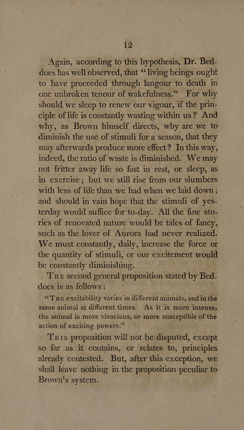 Again, according to this hypothesis, Dr. Bed- does has well observed, that “living beings ought to have proceeded through langour to death in one unbroken tenour of wakefulness.” For why should we sleep to renew our vigour, if the prin- ciple of life is constantly wasting within us? And why, as Brown himself directs, why are we to diminish the use of stimuli for a season, that they may afterwards produce more effect? In this way, indeed, the ratio of waste is diminished. We may not fritter away life so fast in rest, or sleep, as in exercise; but we still rise from our slumbers with less of life than we had when we laid down ; and should in vain hope that the stimuli of yes- terday would suffice for to-day. All the fine sto- ries of renovated nature would be tales of fancy, such as the lover of Aurora had never realized. We must constantly, daily, increase the force or the quantity of stimuli, or our excitement would be constantly diminishing. _ Tue second general proposition stated by Bed. abese is as follows: | “Tue excitability varies in different animals, and in the same animal at different times. As it is more intense, the animal is more Bhp or more susceptible of the action of exciting powers.” T1s proposition will not be pispathdl, except so far as it contains, or relates to, principles already contested. But, after this exception, we shall leave nothing in the proposition peculiar te Brown’s system.