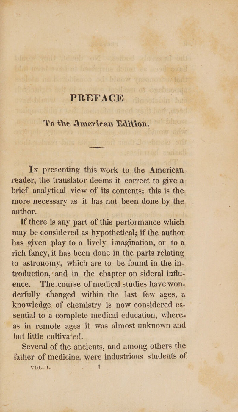 PREFACE Yo the American Edition. _ In presenting this work to the American reader, the translator deems it correct to give a brief analytical view of its contents; this is the more necessary as it has not been done by the author. 7 | 3 If there is any part of this performance which may be considered as hypothetical; if the author has given play to a lively imagination, or to a rich fancy, it has been done in the parts relating to astronomy, which are to be found in the in- troduction,’and in the chapter on sideral influ- ence. The.course of medical studies have won- derfully changed within the last few ages, a knowledge of chemistry is now considered es- sential to a complete medical education, where- as in remote ages it was almost unknown and but little cultivated. Several of the ancients, and among others the father of medicine, were industrious students of