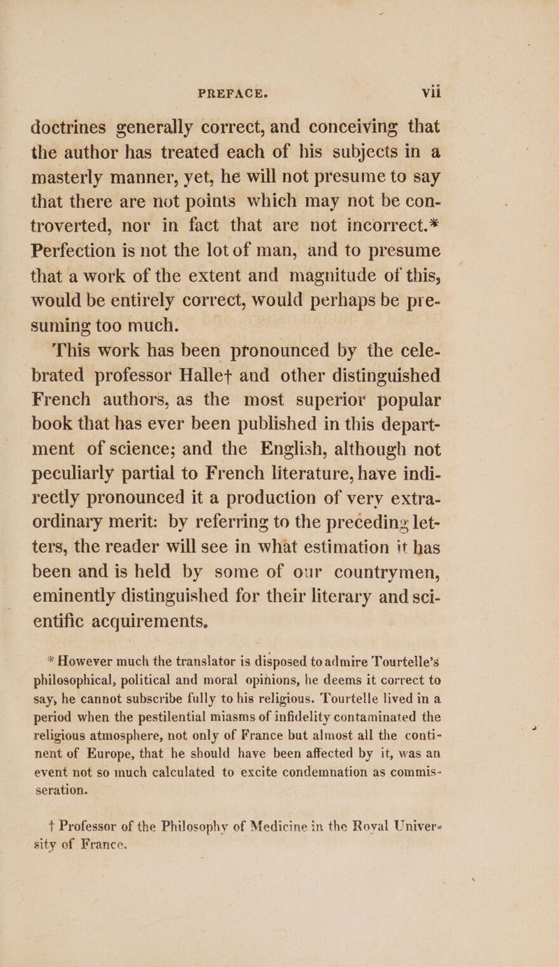 doctrines generally correct, and conceiving that the author has treated each of his subjects in a masterly manner, yet, he will not presume to say that there are not points which may not be con- troverted, nor in fact that are not incorrect.* Perfection is not the lot of man, and to presume that a work of the extent and magnitude of this, would be entirely correct, would perhaps be pre- suming too much. This work has been pronounced by the cele- brated professor Hallet and other distinguished French authors, as the most superior popular book that has ever been published in this depart- ment of science; and the English, although not peculiarly partial to French literature, have indi- rectly pronounced it a production of very extra- ordinary merit: by referring to the preceding let- ters, the reader will see in what estimation it has been and is held by some of our countrymen, . eminently distinguished for their literary and sci- entific acquirements, * However much the translator is disposed to admire Tourtelle’s philosophical, political and moral opinions, he deems it correct to say, he cannot subscribe fully to his religious. Tourtelle lived in a period when the pestilential miasms of infidelity contaminated the religious atmosphere, not only of France but almost all the conti- nent of Europe, that he should have been affected by it, was an event not so much calculated to excite condemnation as commis- seration. + Professor of the Philosophy of Medicine in the Royal Univer- sity of France.