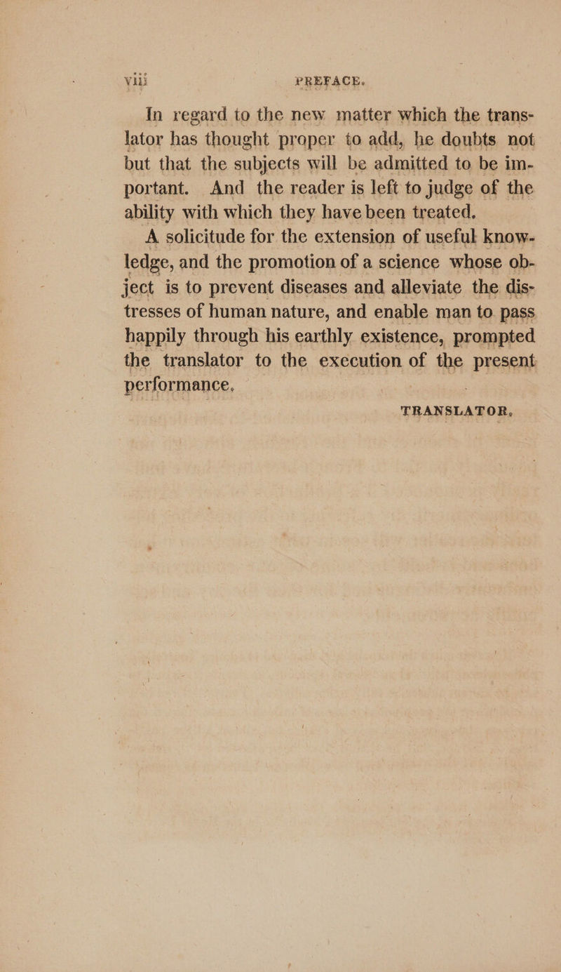 In regard to the new matter which the trans- lator has thought praper to add, he doubts. not but that the subjects will be admitted to be im- portant. And the reader is left to judge of the ability with which they have been treated. A solicitude for the extension of useful know- ledge, and the promotion of a science whose ob- ject is to prevent diseases and alleviate the dis- tresses of human nature, and enable man to. pass happily through his earthly existence, prompted the translator to the execution of the present performance, | Rea ae TRANSLATOR,