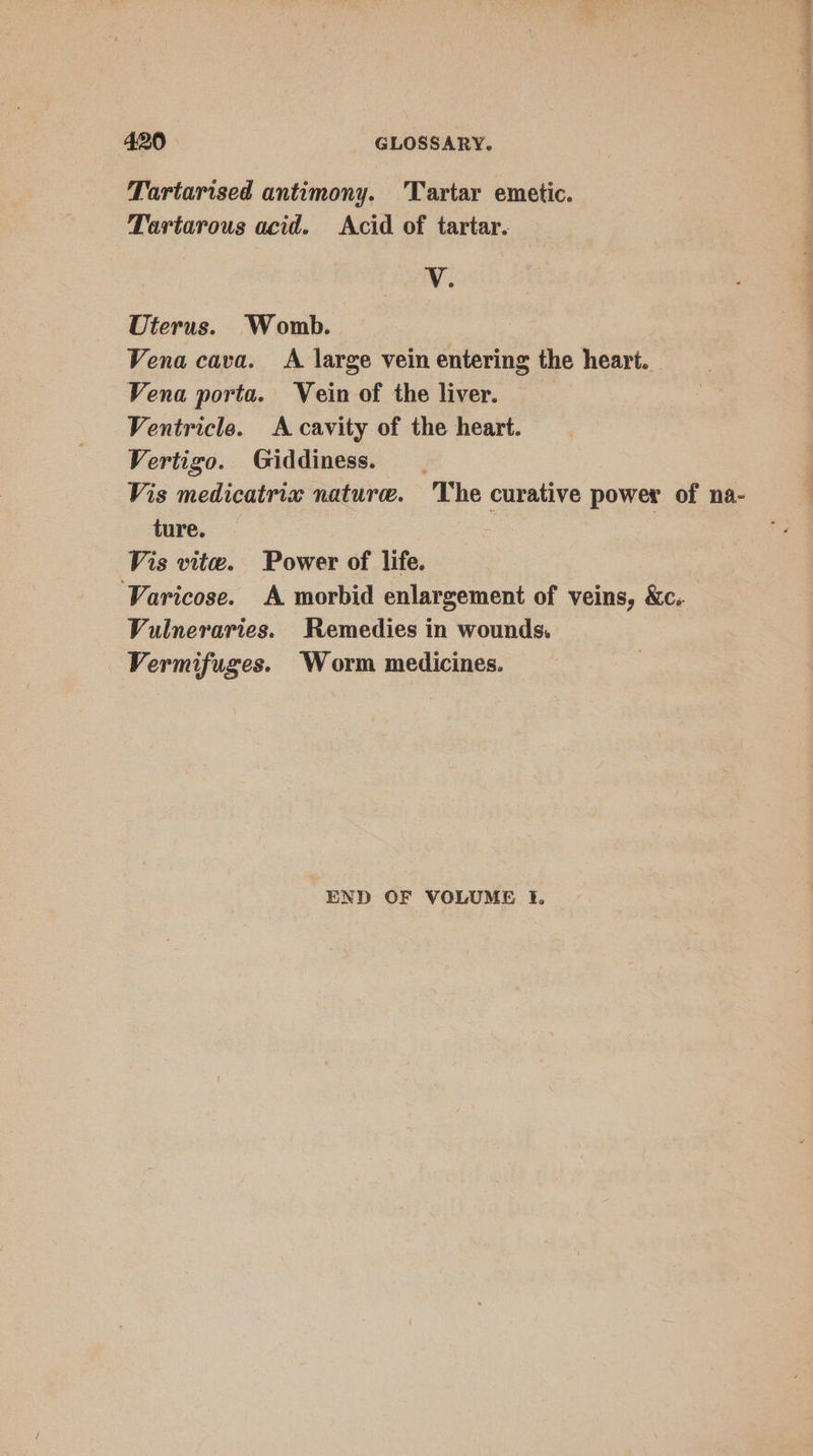 Tartarised antimony. Tartar emetic. Tartarous acid. Acid of tartar. V. Uterus. Womb. Vena cava. A large vein entering the heart. Vena porta. Vein of the liver. Ventricle. A cavity of the heart. Vertigo. Giddiness. _ Vis medicatrix nature. ‘The curative power of na- ture. | Vis vite. Power of life. Varicose. A morbid enlargement of veins, &amp;c. Vulneraries. Remedies in wounds. Vermifuges. Worm medicines. END OF VOLUME ft. alent AEN et VU tee ee (7 iin: +