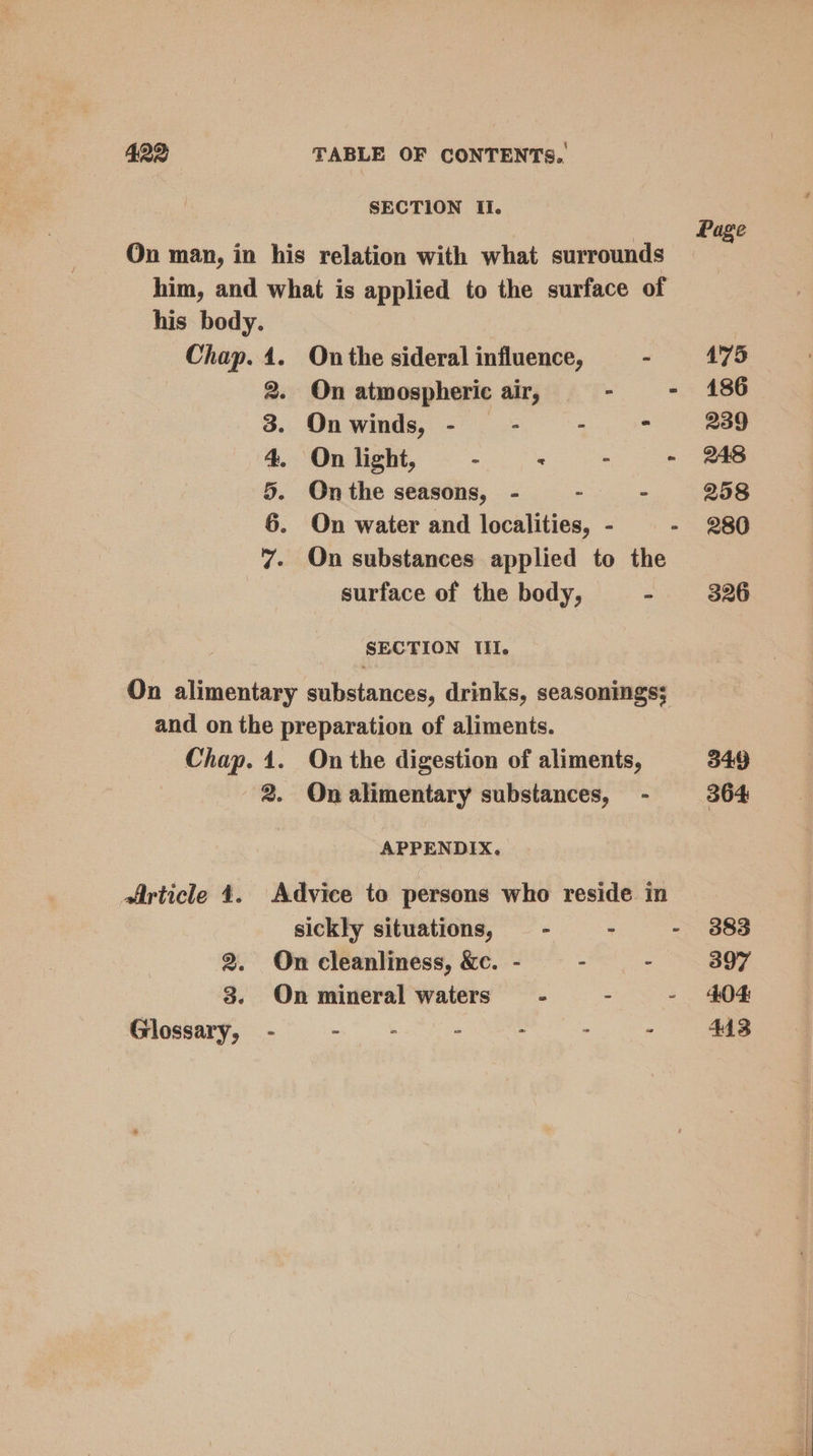 SECTION Il. On man, in his relation with what surrounds him, and what is applied to the surface of his body. Chap. 4. On the sideral influence, - >. On atmospheric air, ‘ : On winds, - - ; ? On light, - . : < On the seasons, - - k On water and localities, - - On substances applied to the surface of the body, : SNS ES» SECTION TITI. On alimentary substances, drinks, seasoningss and on the preparation of aliments. Chap. 1. On the digestion of aliments, 2. On alimentary substances, - APPENDIX. Article 4. Advice to persons who reside in sickly situations, - - : 2. On cleanliness, &amp;c. - - - 3. On mineral waters - - : Glossary, - heu à : : Page 475 186 239 248 298 280 326 349 364 383 397 404 413