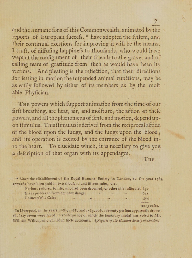 Z andthe humane fons of this Commonwealth, animated bythe reports of European fuccefs, * have adopted the fyftem, and their continual exertions for improving it will be the means, I truft, of diffufing happinefs to thoufands, who would have wept at the confignment of their friends to the grave, and of calling tears of gratitude from fuch as would have been its victims. And pleafing is the reflection, that their direétions for fetting in motion the fufpended animal functions, may be as eafily followed by either of its members .as by the moft able Phyfician. | THE powers which fupport animation from the time-of our firft breathing, are heat, air, and moifture; the aétion of thefe powers, and all the phenomena of fenfe.and motion, depend up- on ftimulus. This {timulus is derived from the reciprocal action of the blood upon the lungs, and the lungs upon the blood ; and its operation is excited by the entrance of the blood in- to the heart. ‘To elucidate which, it is neceflary to give you a _defcription of that organ with its appendages. ‘THE Since the eflablithment of the Royal Humane Society in London, to the year 1789, rewards have been paid in two thoufand and fifteen cafes, viz. Perfons refored to life, who had been drowned, or otherwife fuffocated Sao  Lives preferved from.eminent danger : z is 621 Uniuccefsful Cafes - es hs ie 504 2015: caged, ‘In Liverpool, in the years. 1737, 1788, and 1489,.outot feventy perfonsapparently drown- ed, fixty feven were faved, in confequence of which the honorary medal was voted to Mr. AVilliam Wilfon, who aflifted in thefe accidents. [Reports of the Humane Society in London. i