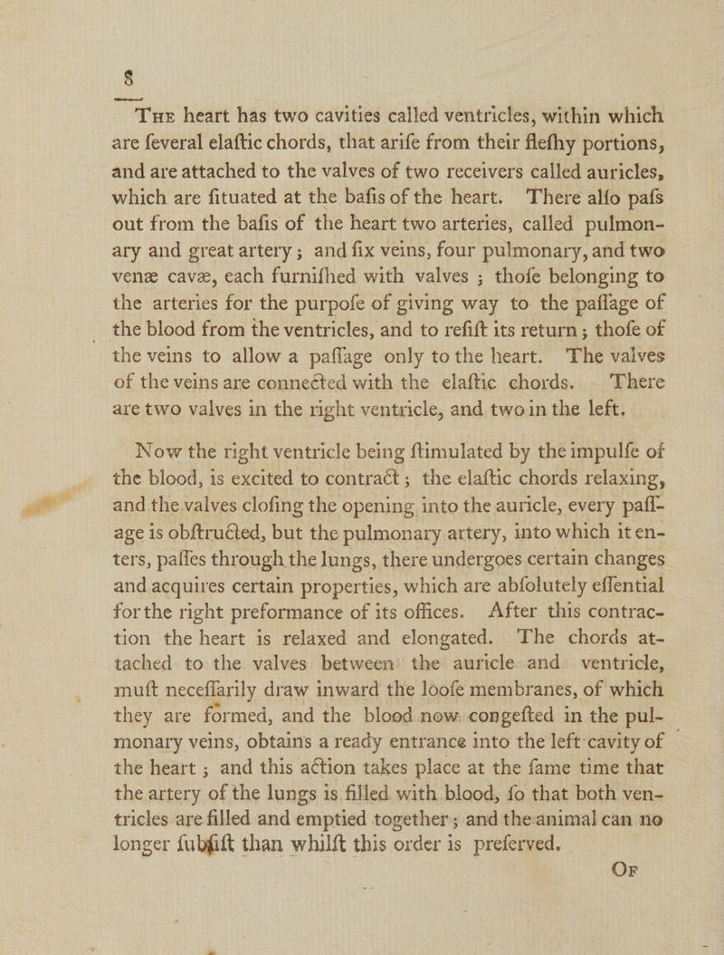 Tuer heart has two cavities called ventricles, within which are feveral elaftic chords, that arife from their flefhy portions, - and are attached to the valves of two receivers called auricles, which are fituated at the bafis of the heart. There alfo pafs out from the bafis of the heart two arteries, called pulmon- ary and great artery ; and fix veins, four pulmonary, and two venz cavee, each furnifhed with valves ; thofe belonging to the arteries for the purpofe of giving way to the paflage of the veins to allow a paflage only tothe heart. The valves of the veins are conneéted with the elaftic chords. | There are two valves in the right ventricle, and twoin the left. Now the right ventricle being ftimulated by the impulfe of the blood, is excited to contract; the elaftic chords relaxing, and the valves clofing the opening into the auricle, every pafi- age is obftruéted, but the pulmonary artery, into which it en- ters, paties through the lungs, there undergoes certain changes and acquires certain properties, which are abfolutely effential forthe right preformance of its offices. After this contrac- tion the heart is relaxed and elongated. The chords at- tached to the valves between the auricle and ventricle, muft neceflarily draw inward the loofe membranes, of which they are formed, and the blood now, congetted 1 in the pul- monary veins, obtains a ready entrance into the left cavity of © the heart ; and this a¢tion takes place at the fame time that the artery of the lungs is filled. with blood, fo that both ven- tricles are filled and emptied together; and the-animal can no longer fubfitt than whilft this order is preferved, OF
