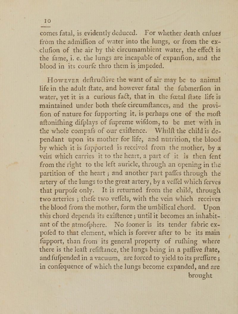 saree comes fatal, is evidently deduced. For whether death enfueg from the admiffion of water into the lungs, or from the ex- clufion of the air by the circumambient water, the effect is the fame, i. e. the we are incapable of expanfion, and the blood in its courfe thro them is impeded. However deftructive the want of air may be to animal life in the adult ftate, and however fatal the fubmerfion in water, yet it is a curious fact, that in the feetal ftate life is maintained under both thefe circumftances, and the provi- fion of nature for fupporting it, is perhaps one of the moft aftonifhing difplays of fupreme wifdom, to be met with in the whole compafs of our exiftence. Whilft the child is de- pendant upon its mother for life, and nutrition, the blood by which it is fupported 1s received from the mother, by a veiri which carries it to the heart, a part of it is then fent from the right to the left auricle, through an opening in the partition of the heart ; and another part pafles through the artery of the lungs to the great artery, by a veffel which ferves that purpole only. Itis returned from the child, through two arteries ; thefe two veffels, with the vein which receives the blood from the mother, form the unibilical chord. Upon this chord depends its exiftence ; until it becomes an inhabit- ant of the epee. No fooner is. its tender fabric ex- pofed to that element, which is forever after to be its main fupport, than from its general property of rufhing where there is the leaft refiftance, the lungs being in a patlive ftate, and fufpended in a vacuum, are forced to yield to its preflure ; in confequence of which the lungs become expanded, and are brought