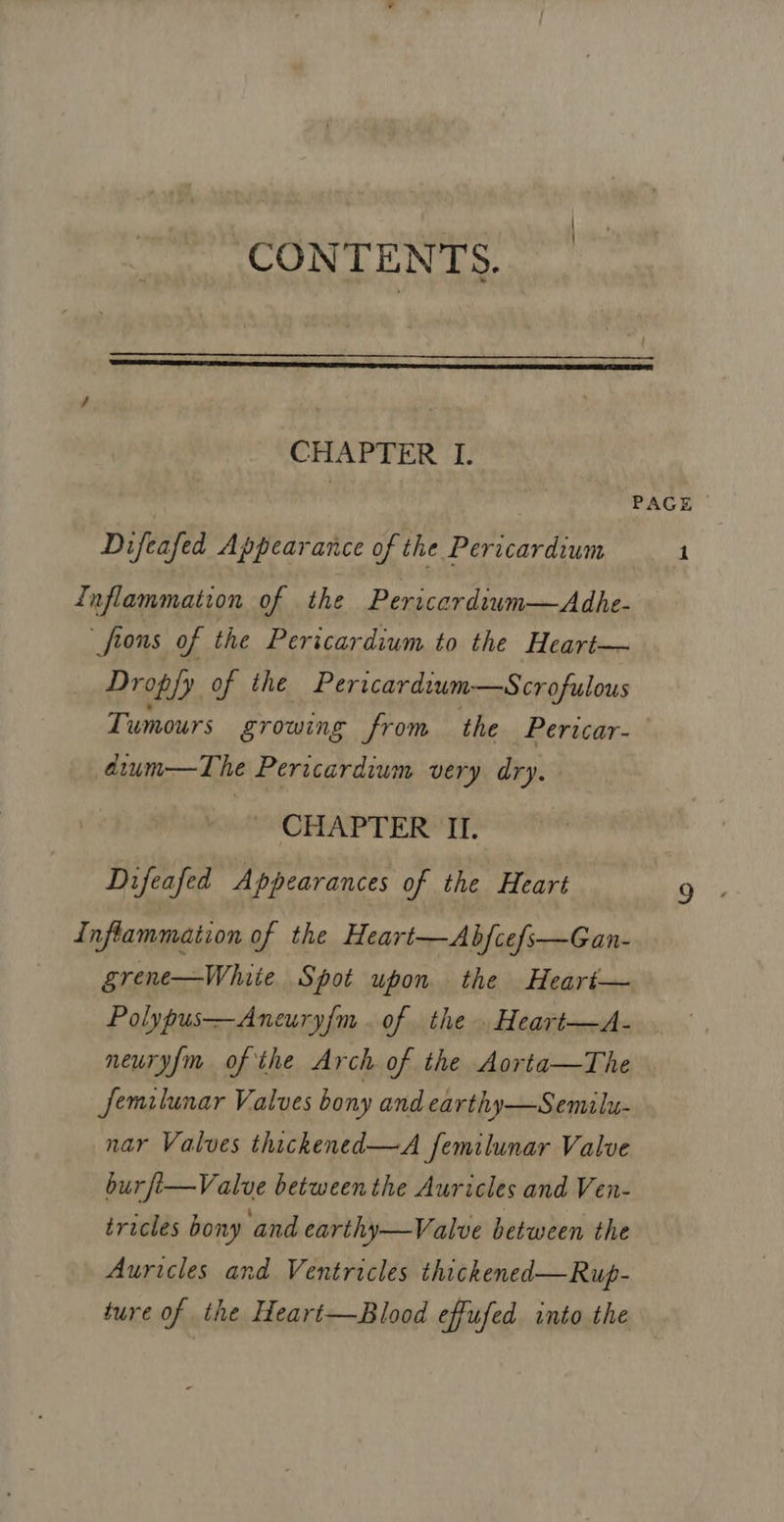 CONTENTS.  CHAPTER I. PAGE Difeafed Appearance of the Pericardium r Inflammation of the Pericardium—Adhe- _frons of the Pericardium to the Heart— Dropfy of the Pericardium—Scrofulous Tumours growing from the _Pericar- dium—The Pericardium very dry. ~ CHAPTER II. Difeafed Appearances of the Heart 9 Inflammation of the Heart—Abfcefs—Gan- grene—White Spot upon the Heart— Polypus—Aneuryfm . of the .Heart-—A- neuryfm of the Arch of the Aorta—The JSemilunar Valves bony and earthy-—Semilu- nar Valves thickened—A femilunar Valve bur ji—Valve between the Auricles and Ven- tricles bony and earthy—Valve between the Auricles and Ventricles thickened—Rup- ture of the Heart—Blood effufed into the