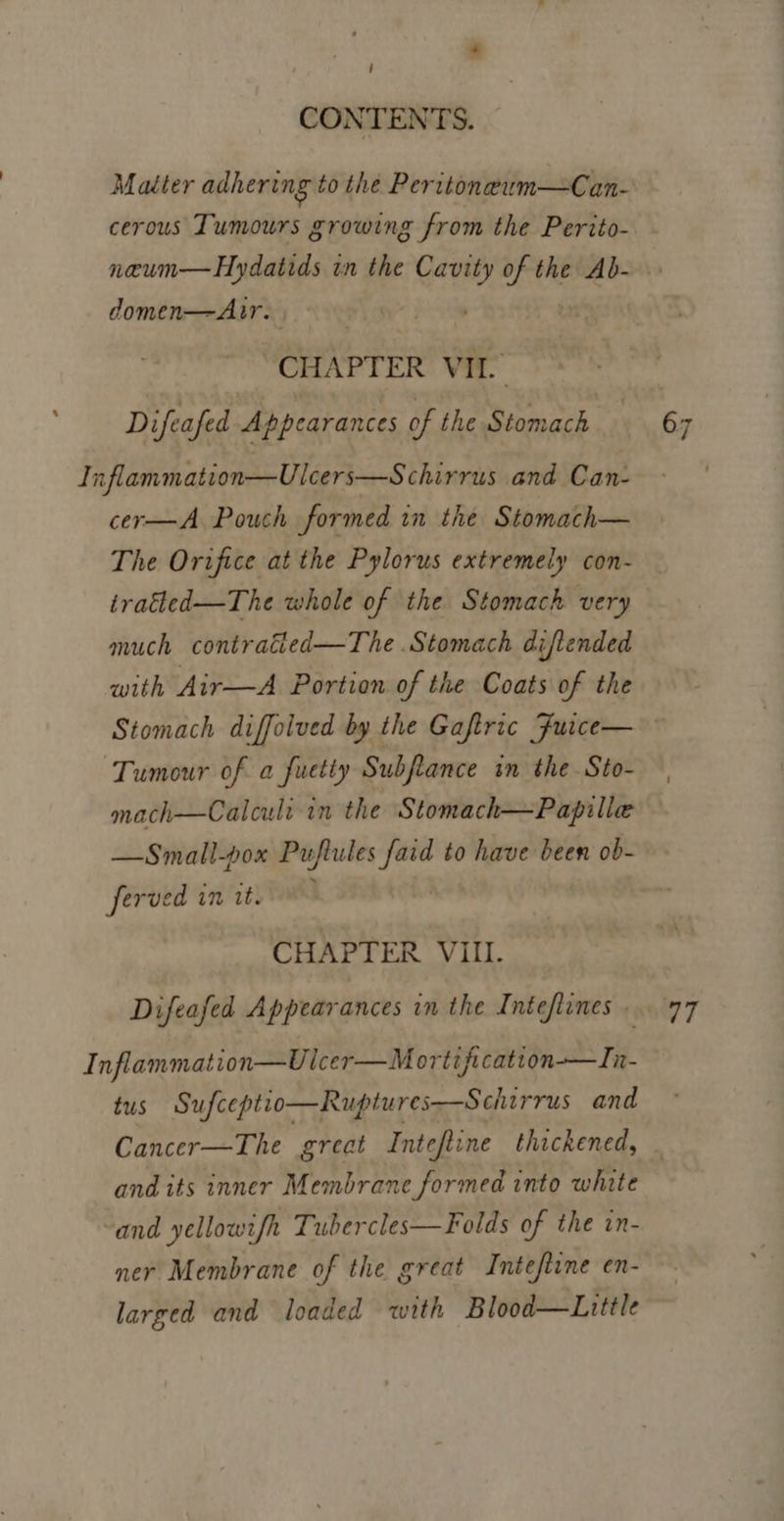i CONTENTS. Matter adhering to the Peritoneum—Can- cerous Tumours growing from the Perito- domen—Autr. CHAPTER VIL. Difeafed Appearances of the ‘Stomach Inflammation—Ulcers—S chirrus and Can- cer-—A Pouch formed in the Stomach— The Orifice at the Pylorus extremely con- tratted—The whole of the Stomach very much | contratled—The .Stomach diftended with Air—A Portion of the Coats of the Tumour of a fuetty Subftance in the Sto- mach—Calculi in the Stomach—Papille —Small-pox apes to have been ob- ferved in tt. ; CHAPTER VIII. Difeafed Appearances in the Intefienes . Inflammation—Ulcer—M ortificatton-——In- tus Sufceptio—Ruptures—Schirrus and Cancer—The great Inteftine thickened, and its inner Membrane formed into white and yellowifh Tubercles—Folds of the in- ner Membrane of the great Intefiine en- larged and loaded with Blood—Little