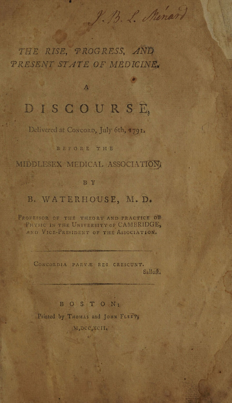 “THE RISE, “ PROGRESS, “AND ” A . Sue DISGOURSTE, Delivered at Concorn, July 6th, #791, BEFORE THE © MIDDLESEX MEDICAL ASSOCIATION B. WATERHOUSE, M. D. -- PROFESSOR OF THE THEORY AND PRACTICE Of - rysrc in THE Universtry or CAMBRIDGE, anv Vice-PResIDENT oF THE ASSOCIATION, a  att ae ey mes, CowcorDIA PARV.#&amp; RES. CRESCUNT. 4 . CW Salluft,  ee er erm, 2B O SiS Re Wa Ne . : - Printed by. Tuomas and Joan Sat bs? &amp;™, DCC,XCIIy’ of é ? ap. x ‘ 3 ’ a 7 r ¢ | ai : ws ree Ty by * iy , ‘ ‘a ; ey Par aa) Ds cghny q &amp; we, aint  ; be os ’ me ive ‘ rt 7 fz ak eet Ae art Oy 4 ~ + ee a) o ae -® * ey { . o- AN une! rm sat Ne OS. ROAM Seay ee a RAEN RE Sy MAY. Sy pas Ce ee SAUL ee AGRE kg M Baa e *  