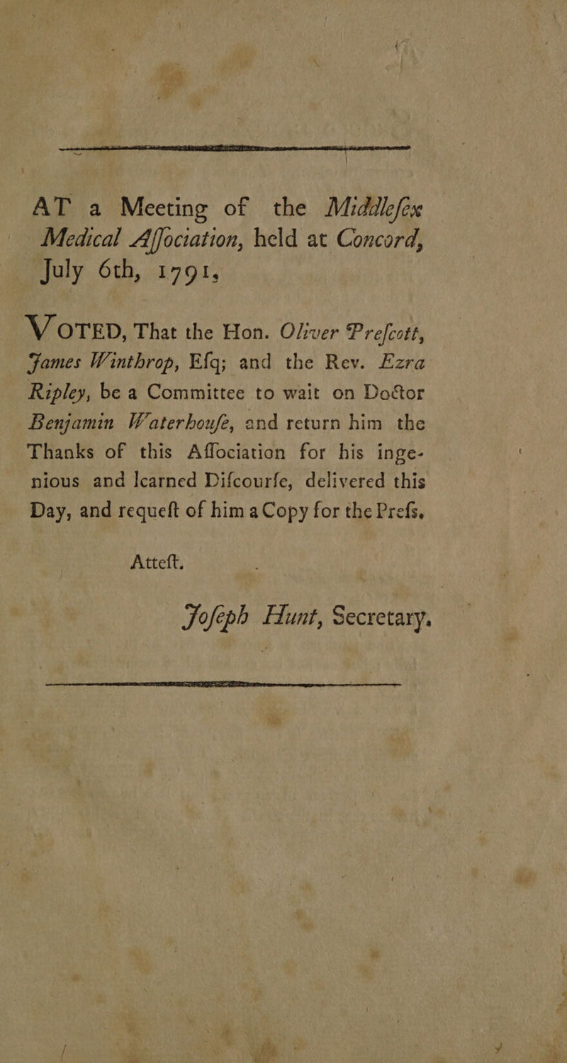  “ \ AT a Meeting of the Middlefex Medical Affociation, held at Concord, July 6th, 1791, V OTED, That the Hon. Oliver Prefcott, Fames Winthrop, Efg; and the Rev. Ezra Ripley, be a Committee to wait on Doctor Benjamin Waterhoufe, and return him the Thanks of this Affociation for his inge- nious and Icarned Difcourfe, delivered this Day, and requeft of him aCopy for the Prefs, Atteft. Tofeph Hunt, Secretary. 