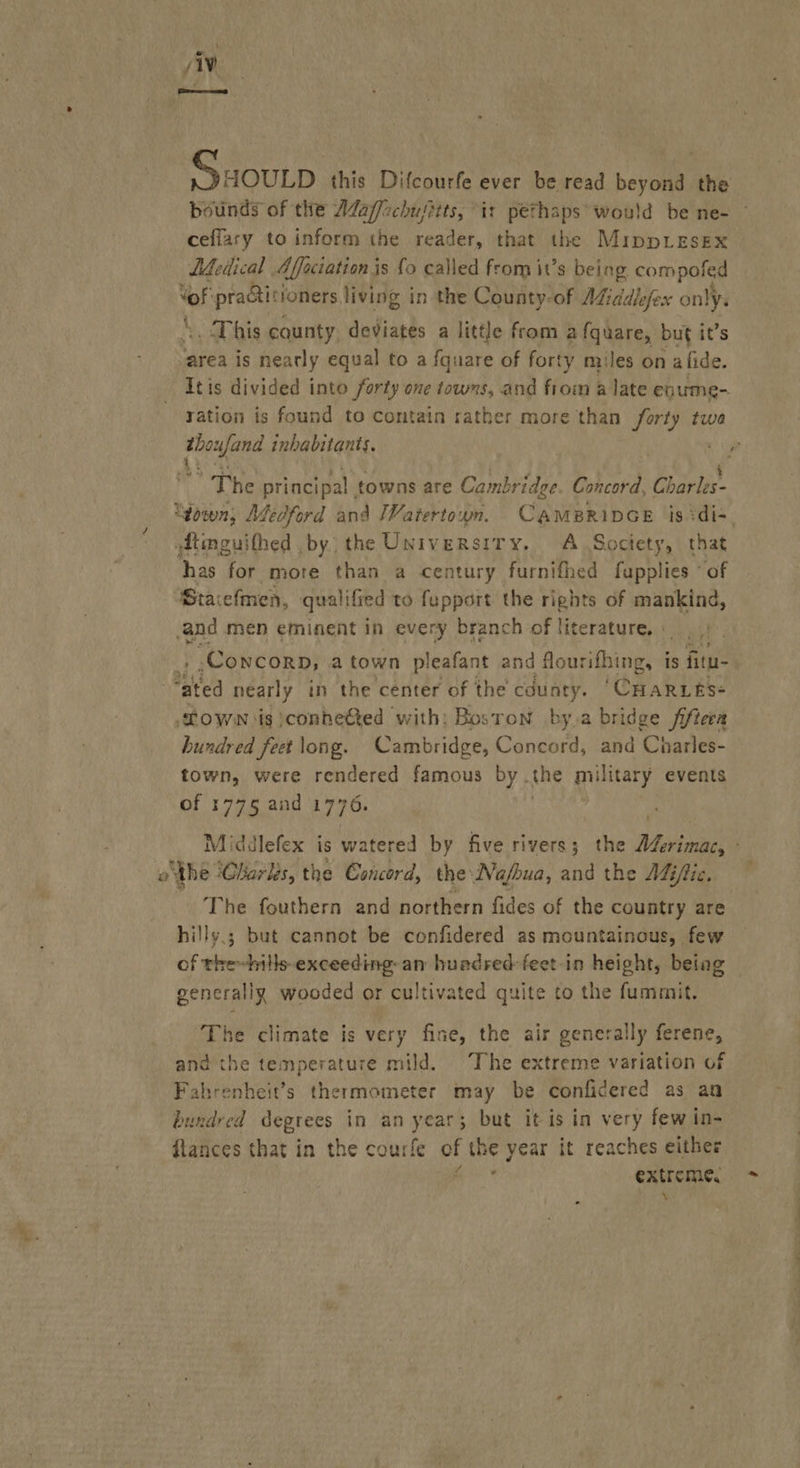 viv Ssounp this Difcourfe ever be read beyond the ceffary to inform the reader, that the MippLesex Léedical Affactation j is fo called from it’s being compofed ah apres toners living in the County-of AZiddlefex only. .. This cqunty. deviates a little from a fquare, but it’s area is nearly equal to a fquare of forty miles on a fide. Itis divided into forty one towns, and from a late enume- ration is found to contain rather more than forty twa he principal towns are Cambridge. Concord, Cbapiie- dtmguithed by the University. A Soctety, that has for more than a century furnifhed fupplies * of Staiefmen, qualified to fupport the rights of mankind, and men eminent in every branch of literature. : , Concorn, a town pleafant and flourifhing, is fitu- ae nearly in the center of the county. ‘CHARLES- “TOWN is ;conheéted with: Boston by a bridge fiftera hundred feet long. Cambridge, Concord, and Charles- town, were rendered famous by. the military events of 1775 aad 1770 ‘ othe ‘Charlés, the Concord, the Na/bua, and the Miftic. The fouthern and northern fides of the country are hilly.; but cannot be confidered as mountainous, few Sf eed abeeuediaee an huedred feet-in height, betag generally wooded or cultivated quite to the fummit. The climate is very fine, the air generally ferene, and the temperature mild. The extreme variation of Fahrenheit’s thermometer may be confidered as an bundred degrees in an yee ; but it is in very few in- flances that in the courfe of the year it reaches either extreme. \