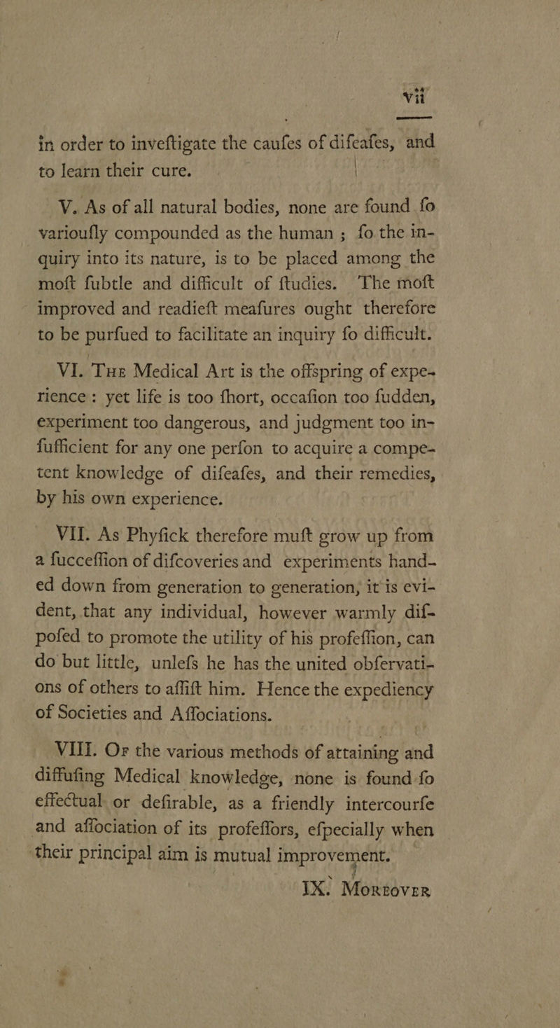 SE in order to inveftigate the Asatte of difeafes, and | to learn their cure. ) V. As of all natural bodies, none are found fo varioufly compounded as the human ; fo. the 1n- quiry into its nature, is to be placed among the moft fubtle and difficult of ftudies. The moft improved and readieft meafures ought therefore to be purfued to facilitate an inquiry fo difficult. VI. Tue Medical Art is the offspring of expe- rience: yet life is too fhort, occafion too fudden, experiment too dangerous, and judgment too in- fufficient for any one perfon to acquire a compe- tent knowledge of difeafes, and their remedies, by his own experience. VII. As Phyfick therefore muft grow up from a fucceffion of difcoveries and experiments hand- ed down from generation to generation, it is evi- dent, that any individual, however warmly dif- pofed to promote the utility of his profeffion, can do but little, unlefs he has the united obfervati- ons of others to affift him. Hence the expediency of Societies and A ffociations. VIII. Or the various methods of attaining and diffufing Medical knowledge, none is found fo effectual. or defirable, as a friendly intercourfe and affociation of its profeflors, efpecially when ‘their principal aim is mutual improvement. IX. Medivor ee.