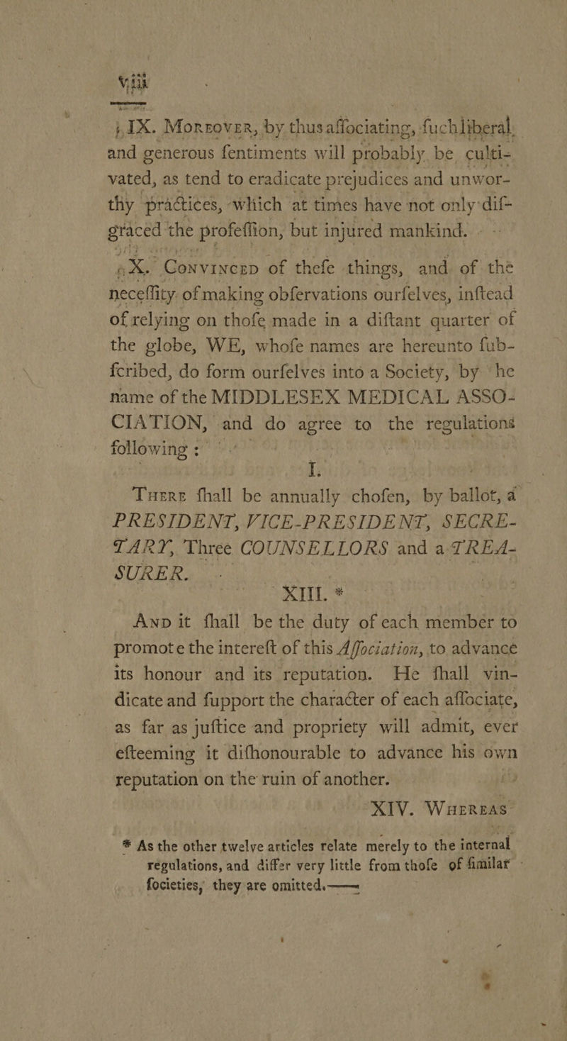Vik IX. Moreover, by thus tation, fuch liberal. and generous fentiments will probably be culti- vated, as tend to eradicate prejudices and unwor- thy practices, which at times have not sell dif- Bea the profettion, but injured mankind. we Convinerp of thefe things, and. of the neceflity of making obfervations ourfelves, inftead of relying on thofe made in a diftant quarter of the globe, WE, whofe names are hereunto fub- fcribed, do form ourfelves into a Society, by ‘he name of the MIDDLESEX MEDICAL ASSO- CIATION, and do agree to the regulations following: br) x : | r. | | Tuere fhall be annually chofen, by ballot, a PRESIDENT, VICE-PRESIDENT, SECRE- TARY, Three COUNSELLORS and a TREA- SURER. as XML * | Anp it fhall be the duty of each member to promote the intereft of this Affociation, to. advance its honour and its reputation. He fhall vin- dicate and fupport the character of each affociate, as far as juftice and propriety will admit, ever efteeming it difhonourable to advance his own reputation on the ruin of another. XIV. Waereas ® As the other twelve articles relate merely to the savéraal regulations, and differ very little fromthofe of fimilar - focieties, they are omitted.—— a?