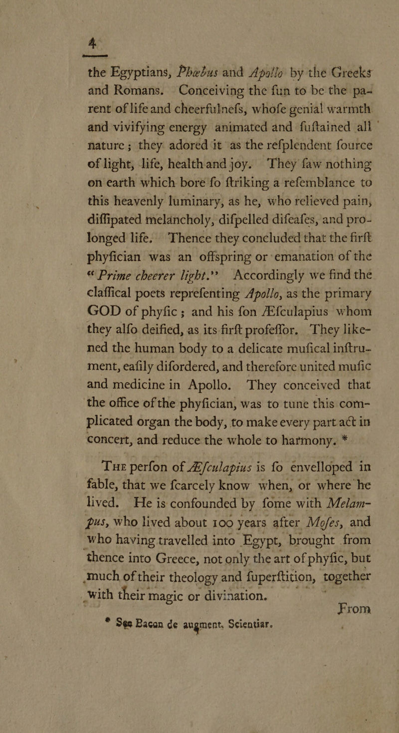 the Egyptians, Phebus and Apollo by the Greeks and Romans. Conceiving the fun to be the pa- rent of life and cheerfulnefs, whofe genial warmth and vivifying energy animated and fuftained all’ nature ; they adored ‘it as the refplendent fource of light, life, healthand joy. ‘They faw nothing on earth which bore fo ftriking a refemblance to this heavenly luminary, as he, who relieved pain, diffipated melancholy, difpelled difeafes, and pro- longed life. Thence they concluded that the firft phyfician was an offspring or emanation of the “ Prime cheerer light.’? Accordingly we find the claffical poets reprefenting Apollo, as the primary GOD of phyfic; and his fon Zfculapius whom they alfo deified, as its firft profeffor, They like- ned the human body to a delicate mufical inftru- ment, eafily difordered, and therefore united mufic and medicine in Apollo. They conceived that the office of the phyfician, was to tune this com- plicated organ the body, to make every part act in concert, and reduce the whole to harmony. * Tue perfon of 4/culapius is fo envelloped in - fable, that we fcarcely know when, or where he lived. He is confounded by fome with Melam- pus, who lived about 100 years after Mofes, and who having travelled into Egypt, brought from thence into Greece, not only the art of phyfic, but much of their theology and fuperttition, together with their n magic or divi nation. From * Ses Bacon de augment, Scientiar.