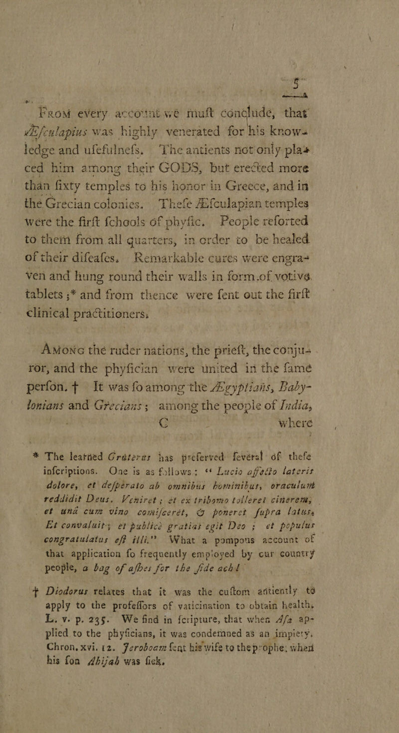 From every accointwé mult conclude, that Mfc ulapius was highly venerated for his knows ledge and ufefulnefs, The antients not only plas ced him among their GODS, but erected more than Gixty temples to his honor in Greece, and in the Grecian colonies. Thefe #(culapian temples were the firft {chools of phyfic. People reforted to thein from all quarters, in erder to be healed of their difeafes, Remarkable cures were engra- ven and Kung round their walls in form.of votive. tablets ;* and from thence were fent out the firft clinical practitioners; | AMonc the ruder nations, the prieft, the conju- ror, and the phyfician were united in the famé perfon. ¢ It was foamong the Z¢ypriais, Baby- lonians and Gr recians; among the people of India, , C ; where * The leatned Grateras has preferved fevéral of thefe infcriptions, One is as fstlows a) 48 Lucio affedo lateris dolore, et defperato ab omnibus homintbus, eraculunbs reddidit Deus. Veniret ; et ex tribomo tolleret cinerem, — _ ef und cum vino comifcerét, © ponerct fepra latuss Et convaluit; et publicd gratias egit Deo ; et populus congratulatus eff illi” What a pompous account of that application fo frequently employed by cur country people, a bag of afbes for the fide achd + Diodorus relates that it was the cuftom astiently to apply to the profeffors of vaticination to obtain health, L. v. p. 235. We find in feripture, that when 4/2 ap- plied to the phyficians, it was condetnned a3 an impiety, Chron. xvi. i2. Feroboam {ent his wife to the prophe: when his fon Ahijah was fick,