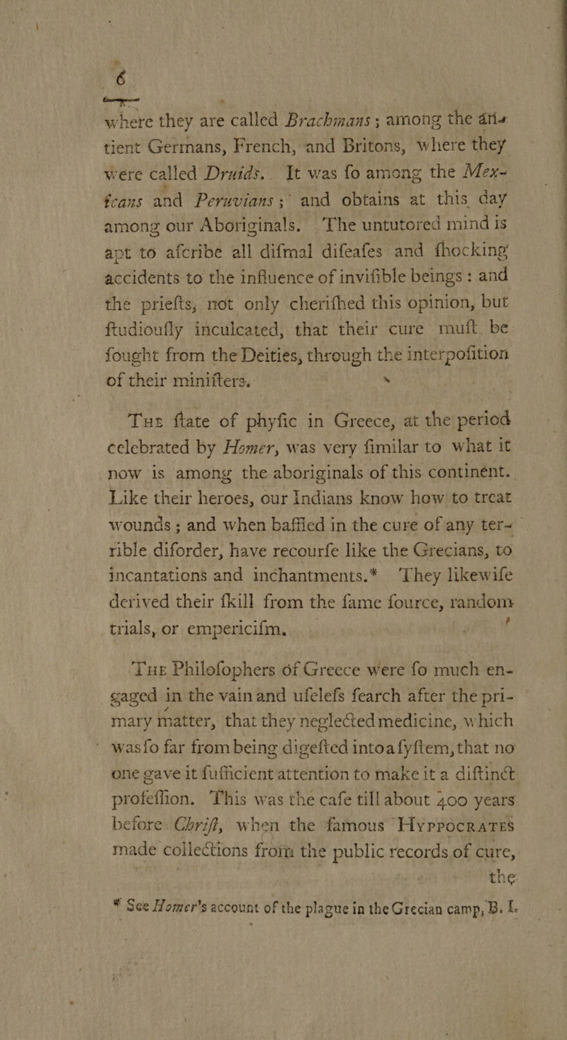 “6 where they are called Brachmans ; among the atie tient Germans, French, and Britons, where they were called Druids... It was fo among the Mex- fcans and Peruvians ;° and obtains at this day among our Aboriginals. The untutored mind is apt to afcribe all difmal difeafes and fhocking accidents to the influence of invifible beings : and the priefts, not only cherifhed this opinion, but ftudioufly inculcated, that their cure muft be fought from the Deities, thr ough the interpofition of their miniiters. . Tus ftate of phyfic in Greece, at the period celebrated by Homer, was very fimilar to what it now is among the aboriginals of this continent. Like their heroes, our Indians know how to treat wounds ; and when baffled in the cure of any ter~ rible diforder, have recourfe like the Grecians, to incantations and inchantments.* They likewife derived their {kill from the fame fource, random trials, or empericifm.. _ | Tue Philofophers of Greece were fo much en- gaged in the vain and ufelefs fearch after the pri- mary rhatter, that they neglected medicine, which wasfo far from being digefted intoa fyftem, that no one gave it fufficient attention to make it a diftine profeflion. This was the cafe tillabout 400 years before. Chri, when the famous Hyppocrates made collections from the public records of cure, , the * See Homer's account of the plague in the Grecian camp, B. L. 