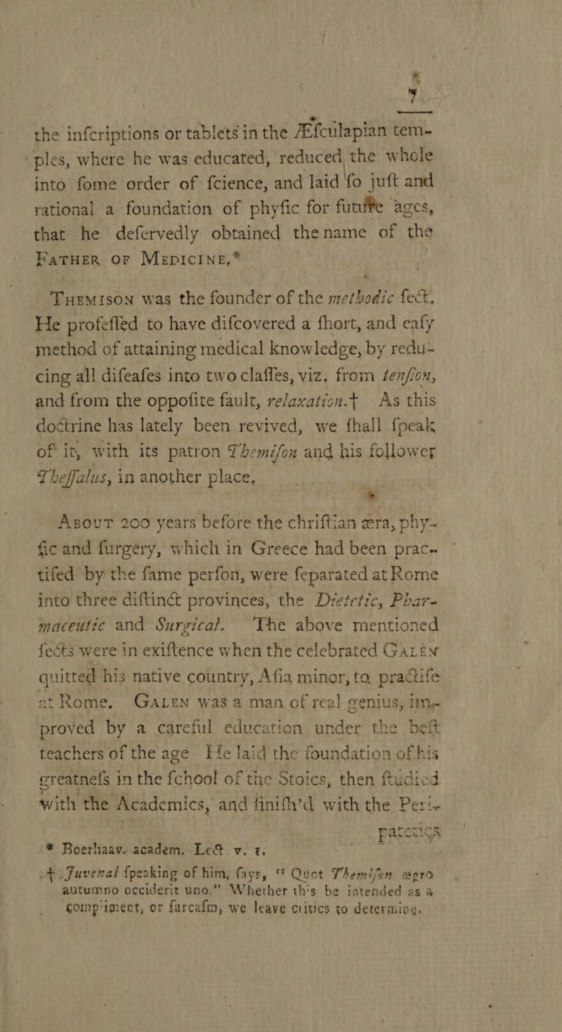 the infcriptions or tablets in the JEfciilapian tem. “ples, where he was educated, reduced, the whole into fome order of fcience, and laid fo juft and rational a foundation of phyfic for funfPe ages, that he defervedly obtained thename of the FaTHER OF Mepicine,* Tuemison was the founder of the methodic fect, He profefied to have difcovered a fhort, and eafy ethod of attaining medical knowledge, by redu- cing all difeafes into two claffes, viz. from fenfion, and from the oppofite fault, relaxation.f As this doétrine has lately been revived, we fhall fpeak of it, with its patron Themi/on and his follower 2 heffalus, in another place, % = AsouT 200 years before the chriftian era, phy- fic and furgery, which in Greece had been prac. tifed by the fame perfon, were feparated at Rome into three diftinct provinces, the Dretetic, Phar- maceutic and Surgical. ‘The above mentioned fects were in exiftence when the celebrated GaLtn quitted his native country, Afia minor, ta. practife at Rome. GaLrn was 2 man of reg! genius, im proved by a careful education under the beft teachers of the age Fie laid the foundation of his ereatnefs in the fchool of the Stoics, then ftudicd with the Academics, and finifh’d veel the Peri. | Patecigs * Boerhaav. academ. Le. v. t. po JFuvenal {peaking of him, fays, ‘* Quct Themi/on cpra autumno occiderit uno.” Whether th's be intended as a comp'iment, or farcafm, we leave critics to determing,