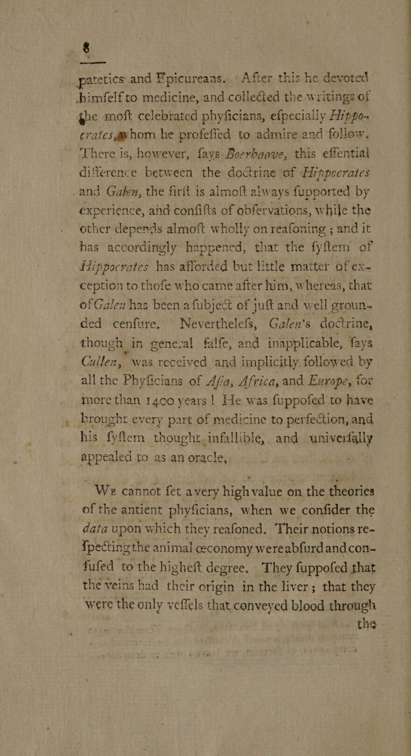 $ shimfelf to medicine, and colleed the writings of ge moft celebrated phyficians, efpecially Hippo- crates gwhom he profeffed to admire and follow. ' There is, however, fays Boerhaave, this effential difference between the doctrine of Hippocrates -and Galen, the firft is almoft always fupported by experience, ahd-confifts of obfervations, while the other depends almoft wholly on reafoning ; and it has accordingly happened, that the fyflem of “Hippocrates has afforded but little matter of ex- ception to thofe who came after him, whereas, that of Galen has been afubject of juft and well groun. ded cenfure, Neverthelefs, Galen’s doctrine, though in gene-al falfe, and inapplicable, fays G ulten, was. received and implicitly. followed by all the Phyficians of Afia, Africa, and Europe, tor more than 1400 years! He was fuppofed to have brought every part of medicine to perfection, and his fyftem thought. infallible. and univerfally appealed to as an Riiops _ We cannot fet avery high value o on the theories of the antient phyficians, when we confider the data upon which they reafoned. Their notions re- {pecting the animal ceconomy wereabfurdandcon- fufed to the higheit degree. They fuppofed that the veins had their origin in the liver; that they were the only veffels that conveyed blood through