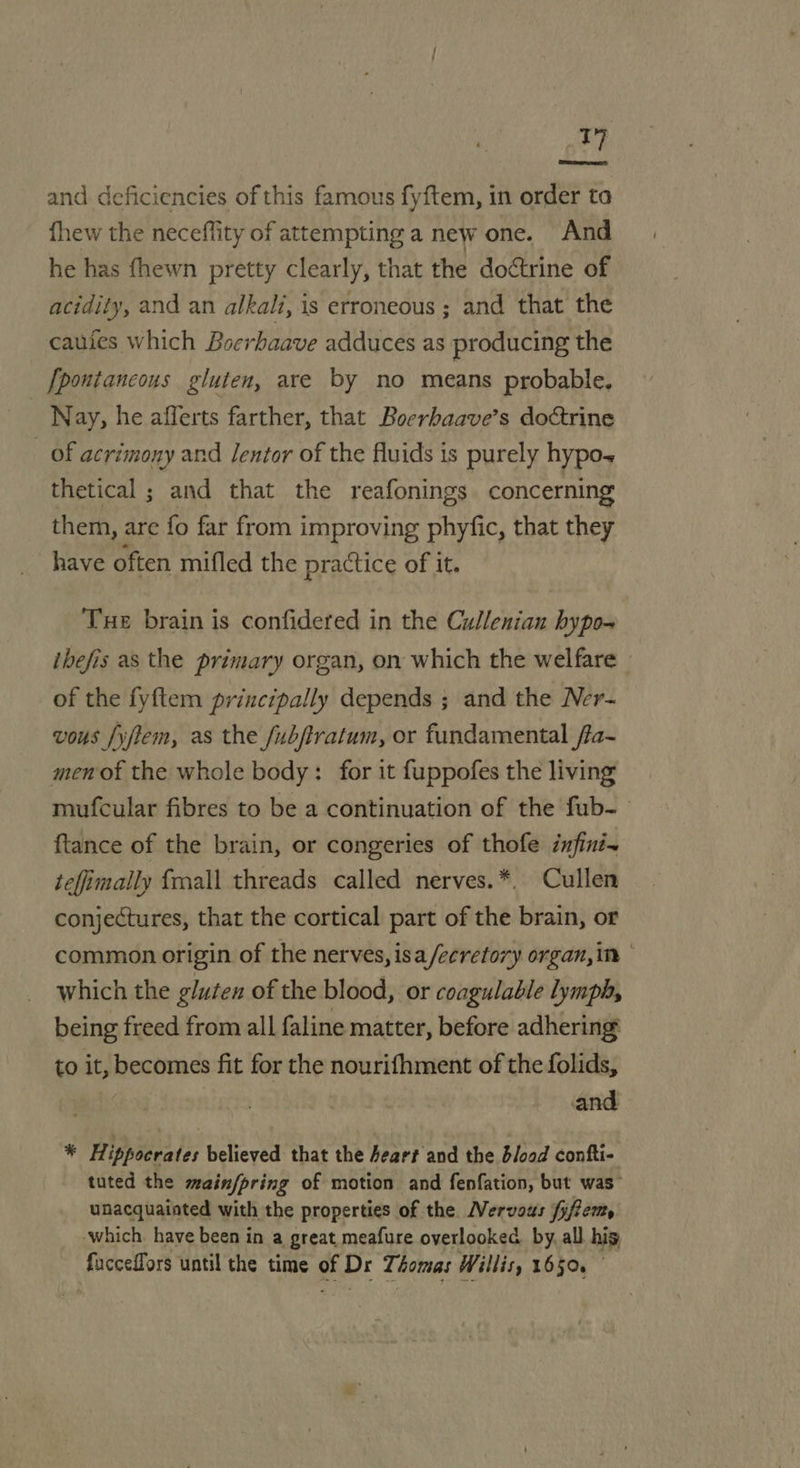 T] and deficiencies of this famous fyftem, in order to fhew the neceffity of attempting a new one. And he has fhewn pretty clearly, that the doctrine of acidity, and an alkali, is erroneous ; and that the caufes which Boerhaave adduces as producing the [pontancoys gluten, are by no means probable. Nay, he afferts farther, that Boerbaave’s doctrine _ of acrimony and Jentor of the fluids is purely hypo~ thetical ; and that the reafonings concerning them, are fo far from improving phyfic, that they have often mifled the practice of it. Tue brain is confidered in the Cullenian hypo- ibefis as the primary organ, on which the welfare » of the fyftem principally depends ; and the Ner- vous fyjtem, as the /ubftratum, or fundamental /fa~ men of the whole body: for it fuppofes the living mufcular fibres to be a continuation of the fub-— ftance of the brain, or congeries of thofe infini~ teffimally {mall threads called nerves.*. Cullen conjectures, that the cortical part of the brain, or common origin of the nerves, isa /ecretory organ, in * which the glutex of the blood, or coagulable lymph, being freed from all faline matter, before adhering to it, becomes fit for the nourifhment of the folids, and * Hippocrates believed that the Aeart and the blood confti- tuted the main/pring of motion and fenfation, but was” unacquainted with the properties of the Mervous fyffem, -which. have been in a great meafure overlooked by, all. his facceffors until the time of Dr Thomas Willis, 1650.