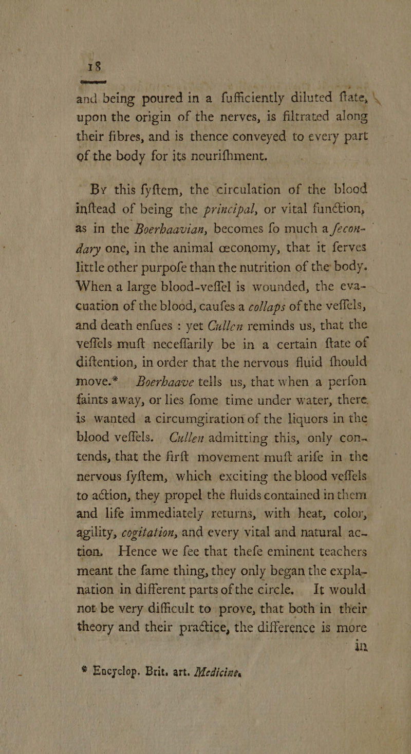 and being poured in a fufficiently diluted fate, \ upon the origin of the nerves, is filtrated along their fibres, and is thence conveyed to every part of the body for its nourifhment. By this fyftem, the ‘circulation of the blood inftead of being the principal, or vital fundction, as in the Boerhaavian, becomes fo much a fecon- | dary one, in the animal ceconomy, that it ferves little other purpofe than the nutrition of the body. | When a large blood-veffel is wounded, the eva- cuation of the blood, caufes a collaps of the veffels, and death enfues : yet Cullen reminds us, that the veffels muft neceffarily be in a certain ftate of diftention, in order that the nervous fluid fhould move.* Boerhaave tells us, that when a perfon faints away, or lies fome time under water, there. is wanted a circumgiration of the liquors in the blood veffels. Cullen admitting this, only con- tends, that the firft movement muft arife in the nervous fy{tem, which exciting the blood veflels to action, they propel the fluids contained in them and life immediately returns, with heat, color, agility, cogitation, and every vital and natural ac~ tion. Hence we fee that thefe eminent teachers meant the fame thing, they only began the expla~ nation in different parts of the circle. It would not be very difficult to prove, that both in their theory and their practice, the difference is more a