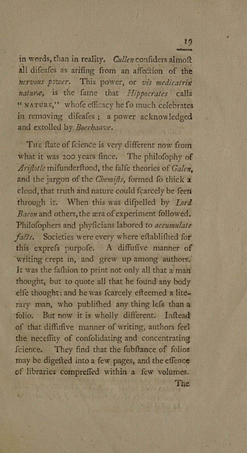 wie in words, than in reality. CuJ/en confiders almolt all difeafes as arifing from an affection of the nervous power. ‘This power, or wis medicatrix nature, As the fame that Hippocrates calls o NATURE, *? whofe efficacy he fo much celebrates in removing difeafes; a power acknowledged and extolled by, Boerhaave. Tue ftate of {cience is very different now from what it was 200 years fince. The philofophy of Ariftotle mifunderftood, the falfe theories of Galen, and the jargon of the Chemi/ts, formed fo thick a cloud, that truth and nature could fcarcely be feen through it. When this was difpelled by Lord Bacon and others, the era of experiment followed. Philofophers and phyficians labored to accumulate fads. Societies were every where eftablifhed for this exprefs purpofe. A diffufive manner of “writing crept in, and gtew up among authors.’ It was the fafhion to print not only all that a man thought, but to quote all that he found any body elfe thought: and he was fcarcely efteemed’a lite~ rary man, who publifhed any thing lefs than a ‘folio. But now it is wholly different! Inftead of that diffufive manner of writing, authors feel the. neceffity of. confolidating and concentrating fcience. They find that the fubftance of folios may be digefted into a few pages, and the effence of libraries compreffed within a few volumes. The.