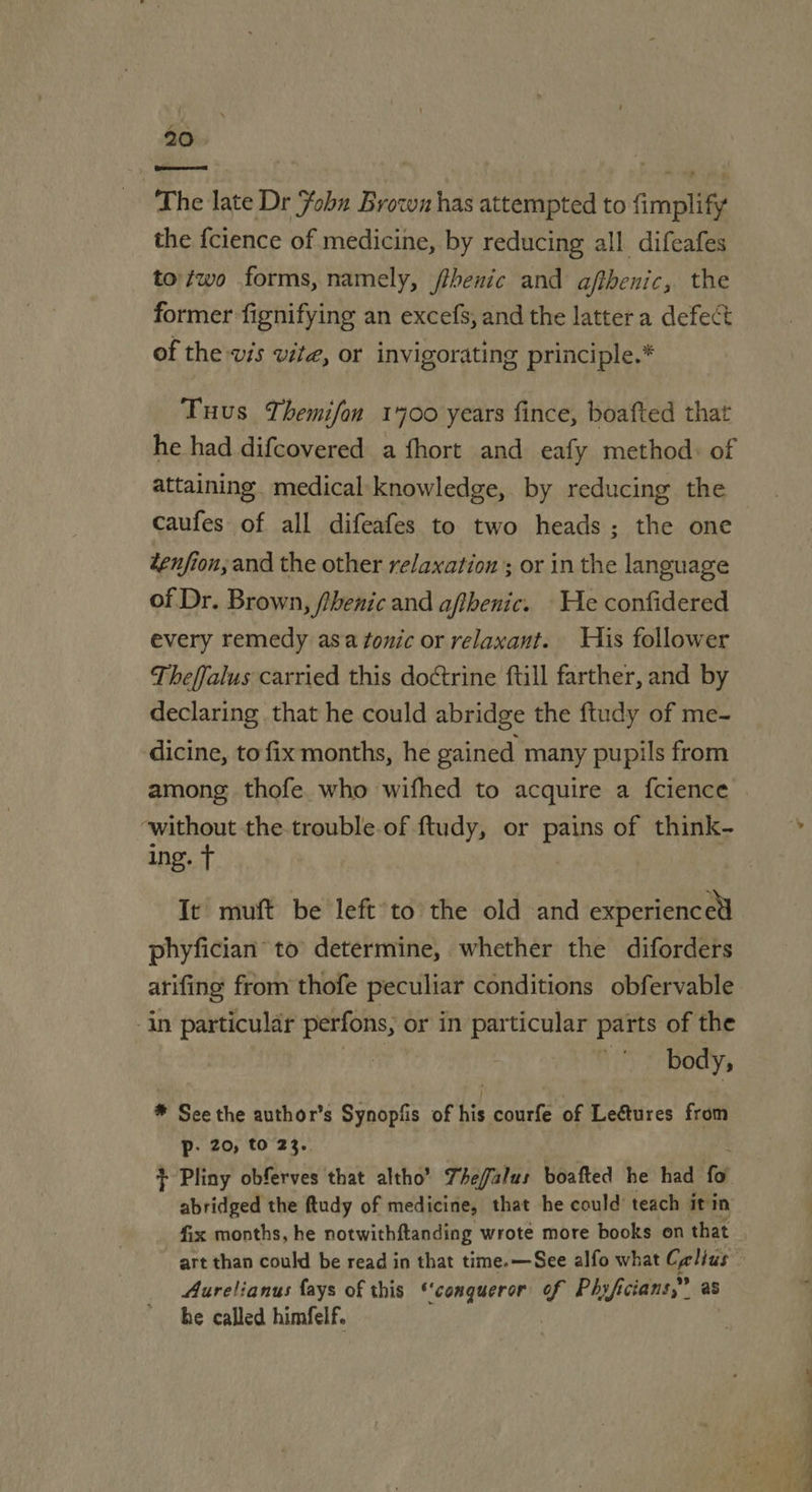 The late Dr Fobn Browz has attempted to fimplify the {cience of medicine, by reducing all difeafes to /wo forms, namely, /thenic and afibenic, the former fignifying an excefs, and the latter a defect of the vis vite, or invigorating principle.* Tuus Themifan 1400 years fince, boafted that he had difcovered a fhort and eafy method: of attaining. medical knowledge, by reducing the caufes of all difeafes to two heads ; the one tenfion; and the other relaxation; or in the language of Dr. Brown, fhenic and afthenic. He confidered every remedy asa fonic or relaxant. His follower Theffalus carried this doCtrine full farther, and by declaring that he could abridge the ftudy of me- dicine, to fix months, he gained many pupils from among thofe. who wifhed to acquire a fcience ‘without the trouble.of ftudy, or Pave of think- ing. t It muft be left’to the old and experienced phyfician to determine, whether the diforders arifing from thofe peculiar conditions obfervable -in particular perfons, or in particular parts of the body, * See the author’s Synopfis of his courfe of Leétures from Pp: 20, to 23.. + Pliny obferves that altho’ The/falus boafted he had fo abridged the ftudy of medicine, that he could’ teach it in fix months, he notwithftanding wrote more books on that art than could be read in that time.—See alfo what Calius | Aurelianus fays of this ‘conqueror v Phyfi icians,” as he called himfelf.