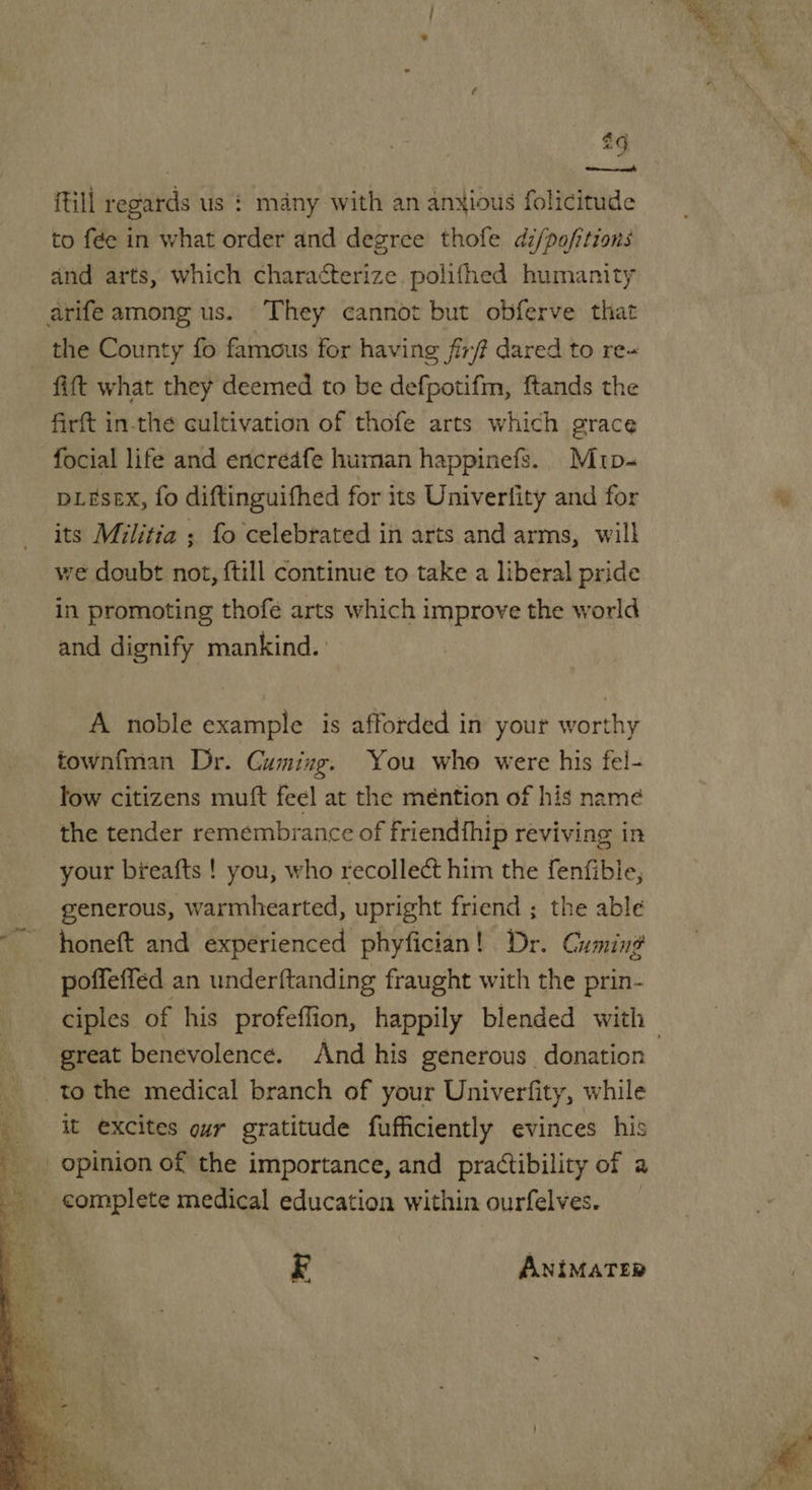  2g till regards us $ many with an anxious folicitude to f¢e in what order and degree thofe dz/pofitions and arts, which characterize. polifhed humanity the County fo famous for having fir dared to re- fitt what they deemed to be defpotifm, ftands the firft in-the cultivation of thofe arts which grace focial life and encreafe human happinefs. Mrp- pL#sex, fo diftinguifhed for its Univerfity and for its Militia ; fo celebrated in arts and arms, will we doubt not, {till continue to take a liberal pride in promoting thofé arts which improve the world and dignify mankind. A noble example is afforded in your worthy townfman Dr. Cuming. You whe were his fel- low citizens mutt feel at the mention of his name the tender remembrance of friendfhip reviving in your bfeafts ! you, who recollect him the fenfible, generous, warmhearted, upright friend ; the able poffeffed an underftanding fraught with the prin- great benevolence. And his generous donation to the medical branch of your Univerfity, while it excites our gratitude fufficiently evinces his E ANIMATER 