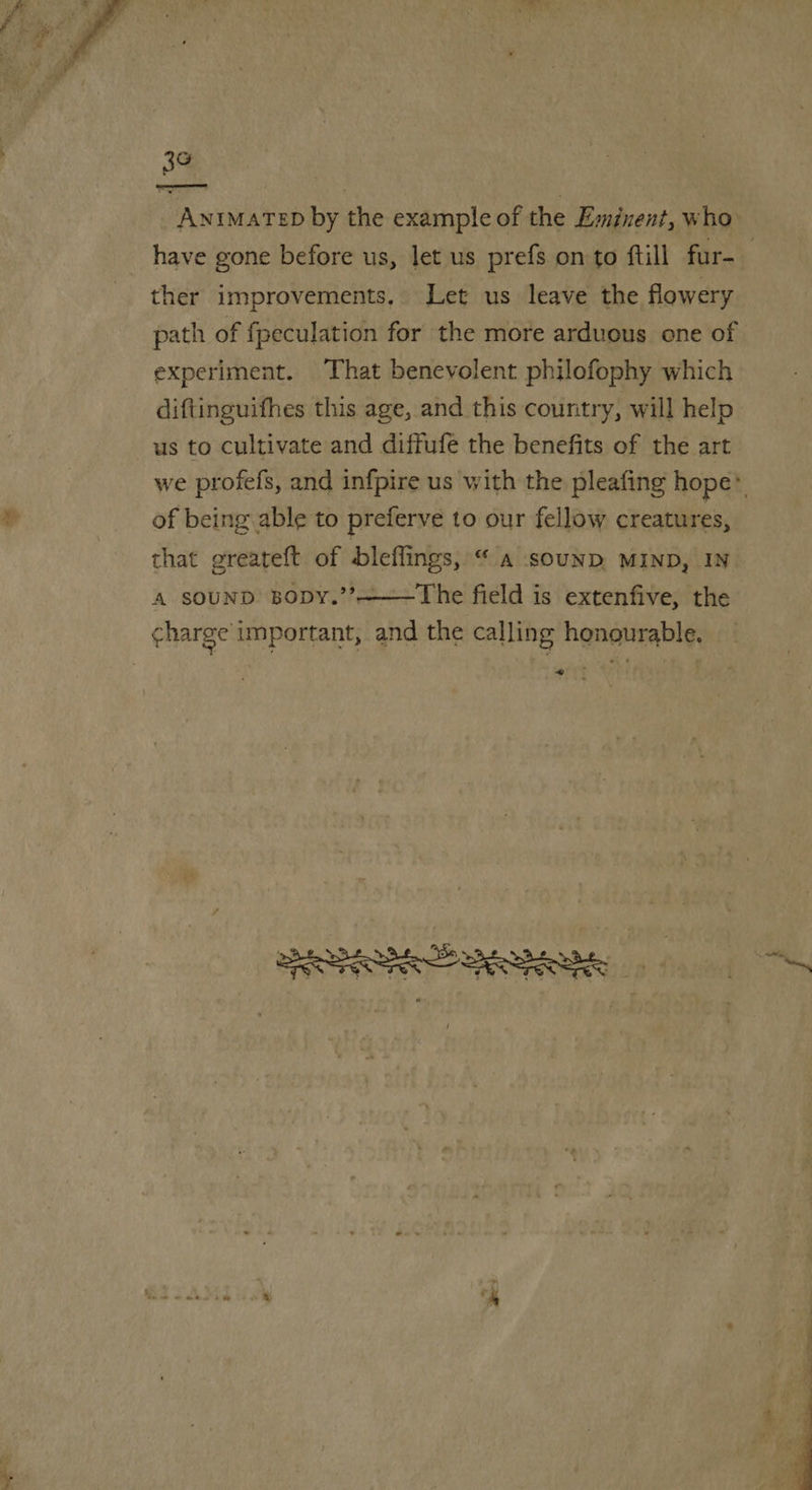  3¢ ere by the example of the Eminent, who ther improvements, Let us leave the flowery path of fpeculation for the more arduous one of experiment. That benevolent philofophy which diftinguifhes this age, and this country, will help us to cultivate and diffufe the benefits of the art of being able to preferve to our fellow creatures, that greateft of bleffings, “a sounp MIND, IN A SOUND BoDY.’’———The field is extenfive, the «= 