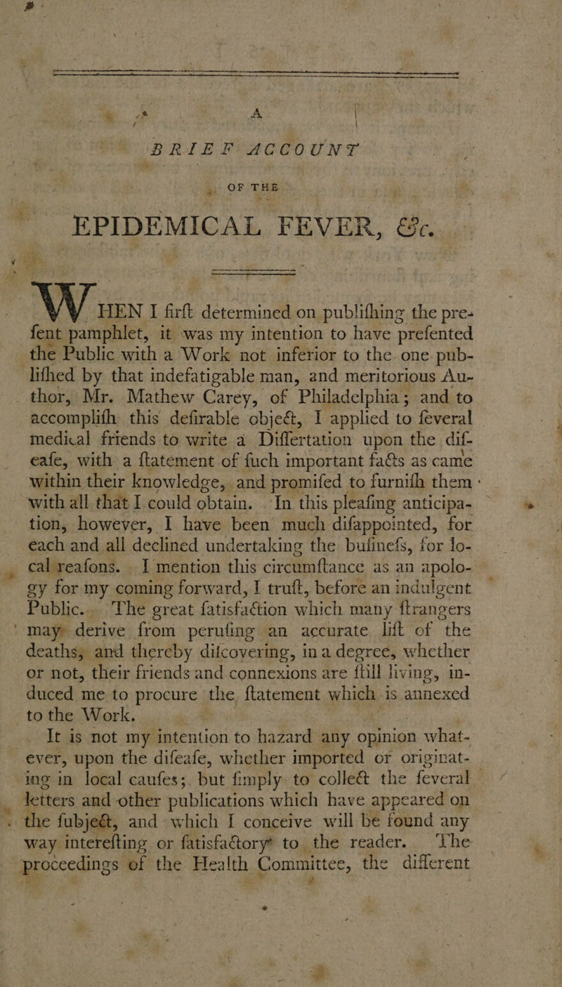   ‘ ! BRIEF ACCOUNT » OF THE ‘EPIDEMICAL ie EVER, ee. V Vi. HEN I firft determined on publithing the pre- fent pamphlet, it was my intention to have prefented lifhed by that indefatigable man, and meritorious Au- accomplith this defirable objeét, I applied to feveral medical friends to write a Differtation upon the dif eafe, with a f{tatement of fuch important fas as came within their knowledge, and promifed to furnifh them - tion, however, I have been much difappointed, for each and all declined undertaking the bulinefs, for lo- cal reafons. 1 mention this circumftance as an apolo- | gy for my coming forward, I truft, before an indulgent Public. The great fatisfaction which man y ftrangers deaths, and thereby dilcovering, ina degree, whether or not, their friends and connexions are {Hl living, in- duced me to procure the, ftatement which i is annexed to the Work. It is not my intention to hazard any opinion what- ing in local caufes;. but fimply. to colleé&amp; the feveral | liters and other publications which have appeared on way interefting or fatisfatory* to the reader. ‘The peepee of the Health Committe, the different ©