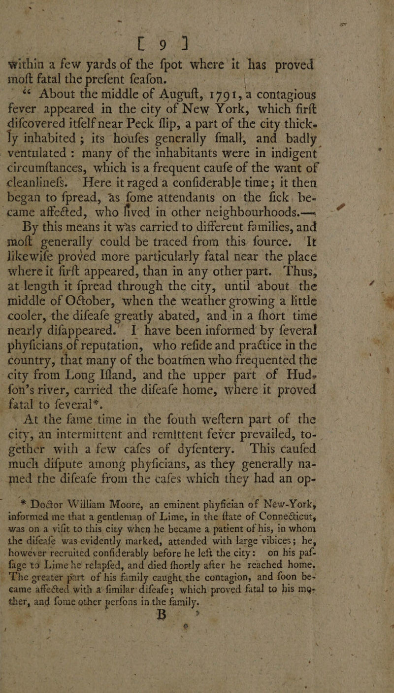 Boos within a few yards of the fpot where’ it im Proved moft fatal the prefent feafon. — ’ # About the middle of Auguft, 1791, a contagious fever appeared in the city of New York, which firft difcovered itfelf near Peck flip, a part of the city thick. ly inhabited ; its houfes generally fmall, and badly -ventulated : many of the inhabitants were in indigent circumftances, which is a frequent caufe of the want of cleanlinefs. Here it raged a confiderable time; it then began to fpread, as fome attendanis on the fick, he- ‘came affeéted, who fived in other neighbourhoods.— By this means it was carried to different families, and moft generally could be traced from this fource. ‘It likewife proved more par ticularly fatal near the place where it firft appeared, than in any other part. Thus, at length it fpread through the city, until about. the middle of O&amp;ober, when the weather growing a little cooler, the difeafe greatly abated, and in a fhort time nearly difappeared. I have been informed by feveral phyficians of reputation, who refide and prattice in the country, that many of the boatmen who frequented the city from Long Ifland, and the upper part of Hud. fon’s river, carried the difeafe home, where it proved fatal to feveral*. ; ~ At the fame time in “the fouth weftern part of the city, an intermittent and remittent fever prevailed, to-_ gether with a few cafes of dyfentery. This caufed. much difpute among phyficians, as they generally na- | faed the difeafe from the cafes which they had an Op- e * Dogor William Moore, an eminent phyfician of New-York, informed me that a gentleman of Lime, in the ftate of Connecticut, was on a vifit to this city when he became a patient of his, in whom the difeafe was evidently marked, attended with large ‘vibices; he, however recruited confiderably before he left the city: on his paf- - fage to Lime he relapfed, and died fhortly after he reached home, _ The greater part of his family caughtthe contagion, and foon be- came “affeted with a’ fimilar: difeafe ; which proved fatal to his mgr Bet, and fons other perfons i in the family. : Red : ; _