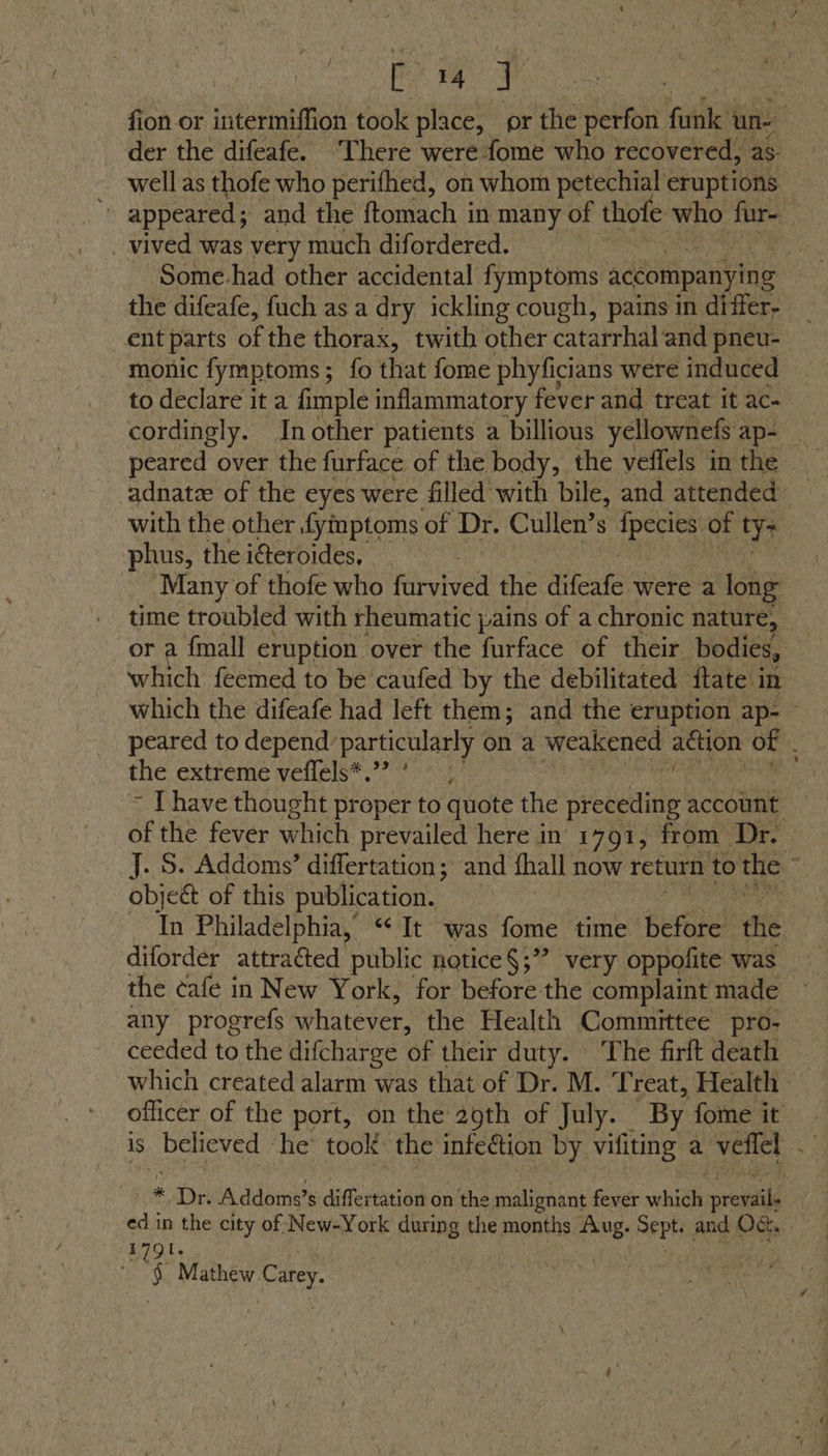pag J der the difeafe. ‘There were fome who recovered, as well as thofe who perifhed, on whom petechial eruptions . vived was very much difordered. the difeafe, fuch as a dry ickling cough, pains in differ- ent parts of the thorax, twith other catarrhal and pneu- monic fymptoms; fo that fome phyficians were induced to declare it a fimple inflammatory fever and treat it ac- cordingly. Inother patients a billious yellownefs ap- adnate of the eyes were filled with bile, and attended with the other fymptoms of Dr. Cullen’s Hoi pe of ty> phus, the iéteroides, Many of thofe who fiiyived the iiieate were a long or a {mall eruption over the furface of their bodies, which feemed to be caufed by the debilitated ftate in the extreme veffels*.”? ' ie object of this publication. diforder attracted public notice§;’? very oppofite was the ¢afe in New York, for before the complaint made any progrefs whatever, the Health Committee pro- ceeded to the difcharge of their duty. The firft death which created alarm was that of Dr. M. Treat, Health is believed he’ took: the infection by vifiting a veflel ed in the city of New-York during the months ese SFPH and Oct. 1791. ' § Mathew C ey. /