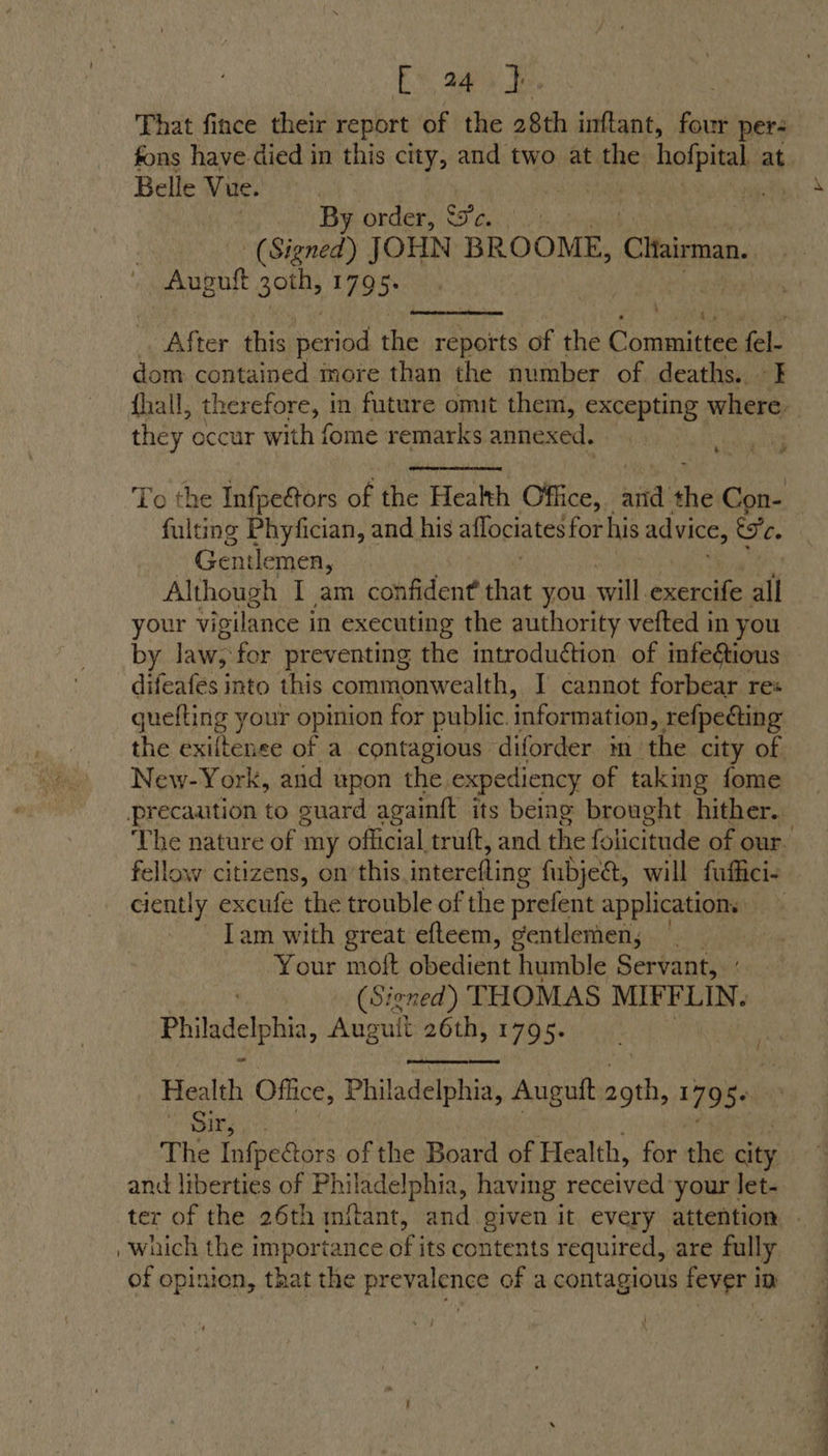 £ 24 } That fince their report of the 28th inftant, four per: fons have died in this city, and two at the hofpital at Belle Vue. . By order, ec. | (Signed) JOHN BROOME, Cltairman. Augutt goth, 1795. |  After this period the reports of the Coumuinee fel- dom contained more than the number of deaths. I {hall, therefore, in future omit them, excepting where. they occur with fome remarks annexed. ae  To the Infpe&amp;ors of the Health Office, sitet ahs Con- fulting Phyfician, and his aflociates for his advice, esc. Gentlemen, Although I am confident He you will exercife all hee vigilance i in executing the authority vefted in you by law, for preventing the introduction of infe@ious difeafes into this commonwealth, I cannot forbear res quefting your opinion for public. information, refpecting the exiltenee of a contagious diforder in: the city of New-York, asd upon the, expediency of taking fome precaution to guard againft its being brought hither. The nature of my official truft, and the folicitude of our. fellow citizens, on’ this interefling fubjea, will fuffici- ciently excufe the trouble of the prefent applications Tam with great efteem, gentlemen, Your moft obedient humble Servant, (Sicned) THOMAS MIFFLIN. Philadelphia, Auguit 26th, 1795. Health Office, Philadelphia, Auguft die 179 Se Kae a The Infpe&amp;ors of the Board of Health, for the aie and liberties of Philadelphia, having received your let- ter of the 26th mitant, and given it every attention © , which the importance of its contents required, are fully of opinion, that the prevalence of a contagious fever im 