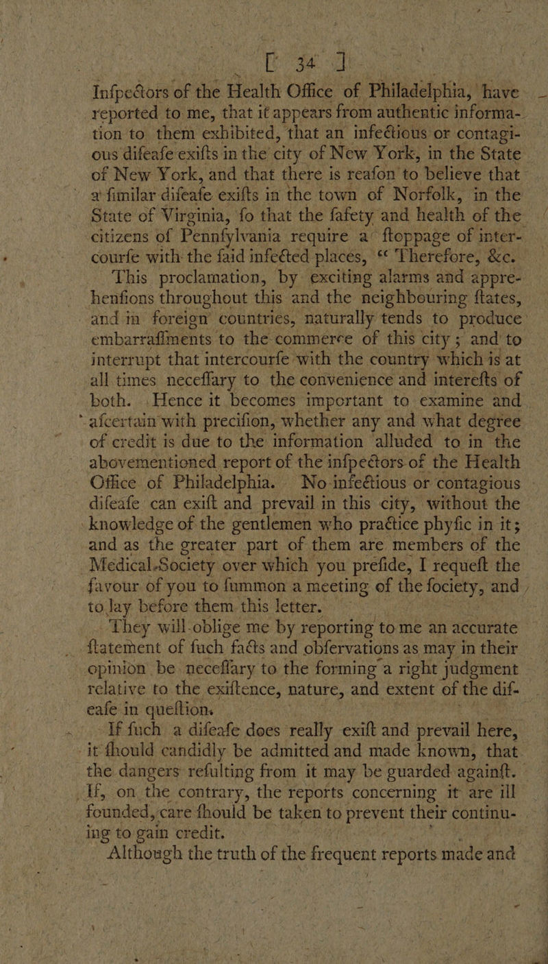 ae 2 tion to them exhibited, ‘that an infectious or contagi- » gfimilar: difente. exifts in the town of Norfolk, in the courfe with: the faid infeéted. places, RE Therefore, &amp;e. This proclamation, by exciting alarms and appre- henfions throughout this and the neighbouring ftates, embarraffments. to the commerce of this city; and’ to interrupt that intercourfe with the country which is at ‘ afcertain with precifion, whether any and what degree of credit is due to the information ‘alluded to in the abovementioned report of the infpectors of the Health difeafe can exift and prevail in this city, without the knowledge of the gentlemen who practice phyfic i in it; and as the greater part of them are members of the _Medical-Society over which you prefide, I requeft the favour of you to fummon a meeting of the aeeee and toJay before them. this letter. — | They will-oblige me by reporting to me an accurate ~ opinion be neceffary to the forming a right judgment eafe in queftion. . If fuch a difeafe does ‘really exift and prevail Héfe. it fhould candidly be admitted and made known, that ing to gain credit. Although the truth of the frequent reports imide and
