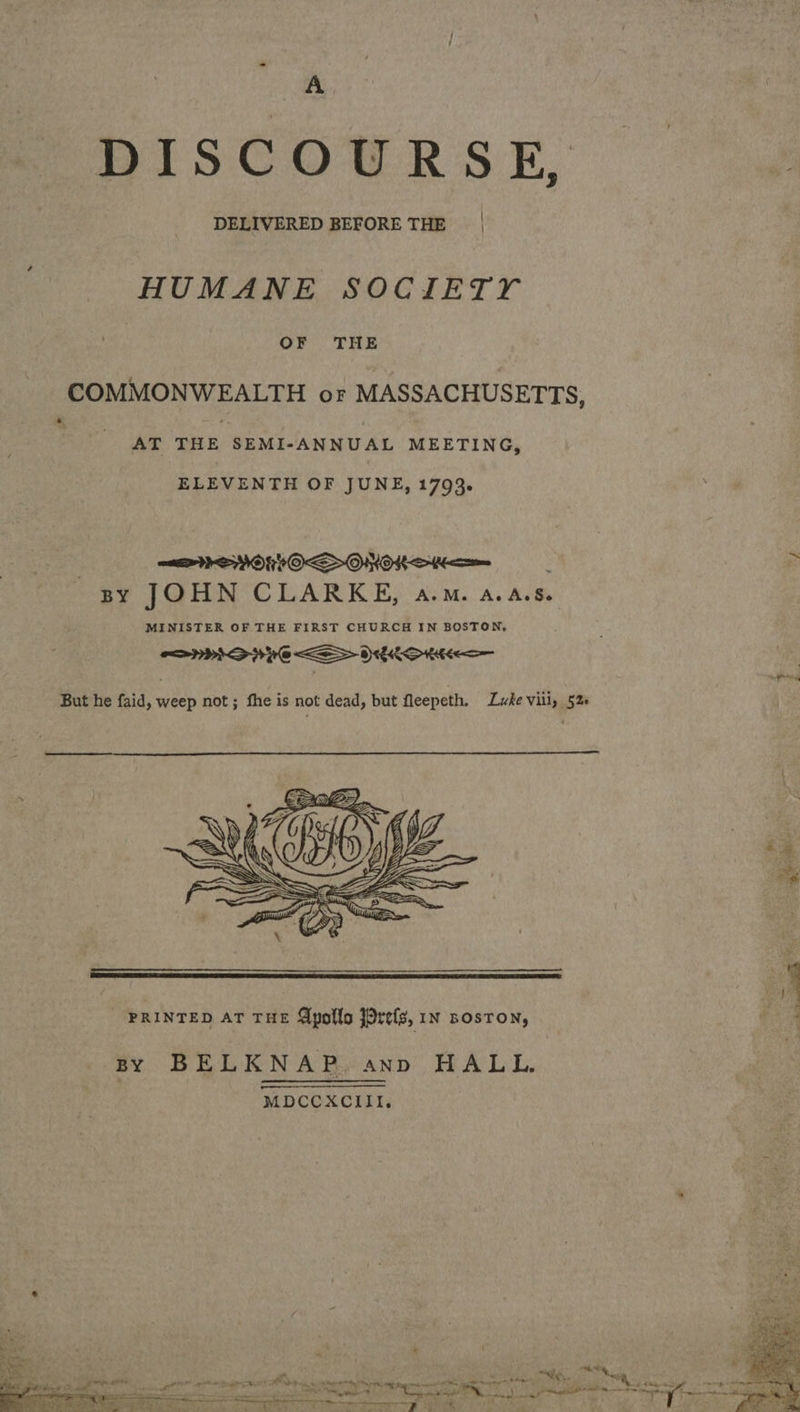 A BISCOURSK, “os DELIVERED BEFORE THE | HUMANE SOCIETY OF THE COMMONWEALTH or MASSACHUSETTS, s. AT THE SEMI- ANNUAL MEETING, ELEVENTH OF JUNE, 1793. PMS VOKRIOS OHOK Sa ~ BY JOHN CLARKE, a.m. a.A.s. MINISTER OF THE FIRST CHURCH IN BOSTON, LHD PC SOCKS HE  PRINTED AT THE Apollos Jorefs, in BosTON, By BELKNAP. ann HALL. MDCCXCIII. S — . » ee i - 